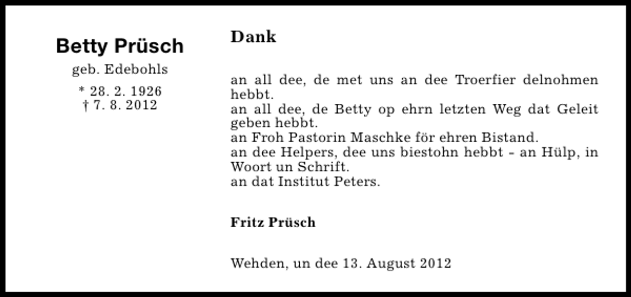 <p>Betty Prüsch<br />geb. Edebohls<br />* 28. 2. 1926<br />† 7. 8. 2012</p><p>Dank<br />an all dee, de met uns an dee Troerfier delnohmen<br />hebbt.<br />an all dee, de Betty op ehrn letzten Weg dat Geleit<br />geben hebbt.<br />an Froh Pastorin Maschke för ehren Bistand.<br />an dee Helpers, dee uns biestohn hebbt - an Hülp, in<br />Woort un Schrift.<br />an dat Institut Peters.<br />Fritz Prüsch<br />Wehden, un dee 13. August 2012</p>