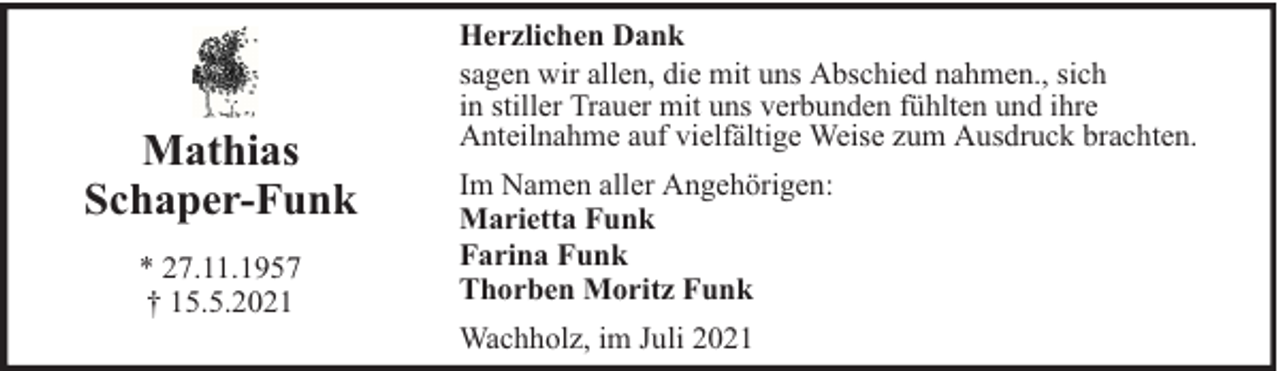 <p>Mathias<br />Schaper-Funk<br />* 27.11.1957<br />† 15.5.2021</p><p>Herzlichen Dank<br />sagen wir allen, die mit uns Abschied nahmen., sich<br />in stiller Trauer mit uns verbunden fühlten und ihre<br />Anteilnahme auf vielfältige Weise zum Ausdruck brachten.<br />Im Namen aller Angehörigen:<br />Marietta Funk<br />Farina Funk<br />Thorben Moritz Funk<br />Wachholz, im Juli 2021</p>