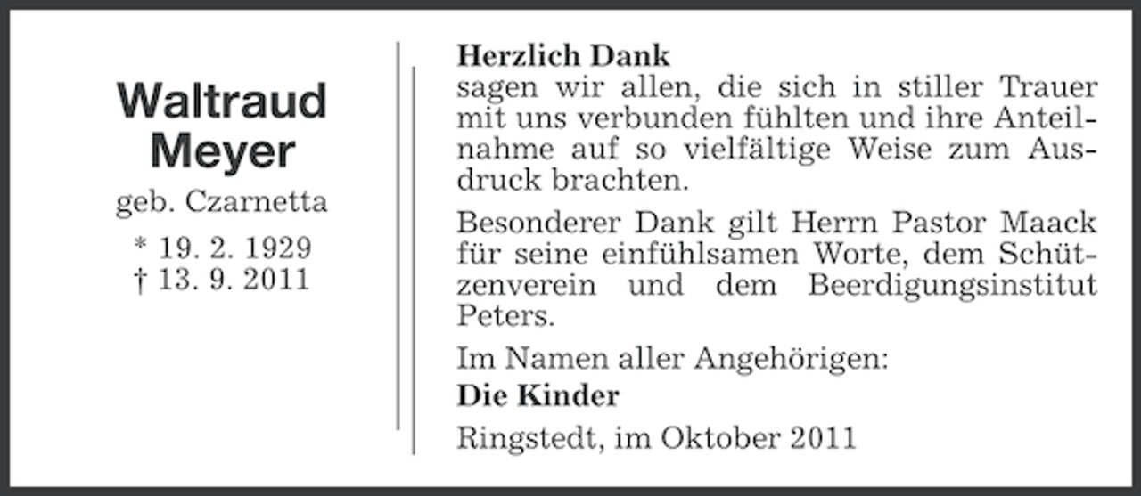 <p>Waltraud<br />Meyer<br />geb. Czarnetta<br />* 19. 2. 1929<br />† 13. 9. 2011</p><p>Herzlich Dank<br />sagen wir allen, die sich in stiller Trauer<br />mit uns verbunden fühlten und ihre Anteilnahme auf so vielfältige Weise zum Ausdruck brachten.<br />Besonderer Dank gilt Herrn Pastor Maack<br />für seine einfühlsamen Worte, dem Schützenverein und dem Beerdigungsinstitut<br />Peters.<br />Im Namen aller Angehörigen:<br />Die Kinder<br />Ringstedt, im Oktober 2011</p>