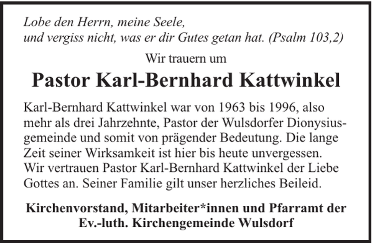 <p>Lobe den Herrn, meine Seele,<br />und vergiss nicht, was er dir Gutes getan hat. (Psalm 103,2)<br />Wir trauern um</p><p>Pastor Karl-Bernhard Kattwinkel<br />Karl-Bernhard Kattwinkel war von 1963 bis 1996, also<br />mehr als drei Jahrzehnte, Pastor der Wulsdorfer Dionysiusgemeinde und somit von prägender Bedeutung. Die lange<br />Zeit seiner Wirksamkeit ist hier bis heute unvergessen.<br />Wir vertrauen Pastor Karl-Bernhard Kattwinkel der Liebe<br />Gottes an. Seiner Familie gilt unser herzliches Beileid.<br />Kirchenvorstand, Mitarbeiter*innen und Pfarramt der<br />Ev.-luth. Kirchengemeinde Wulsdorf</p>