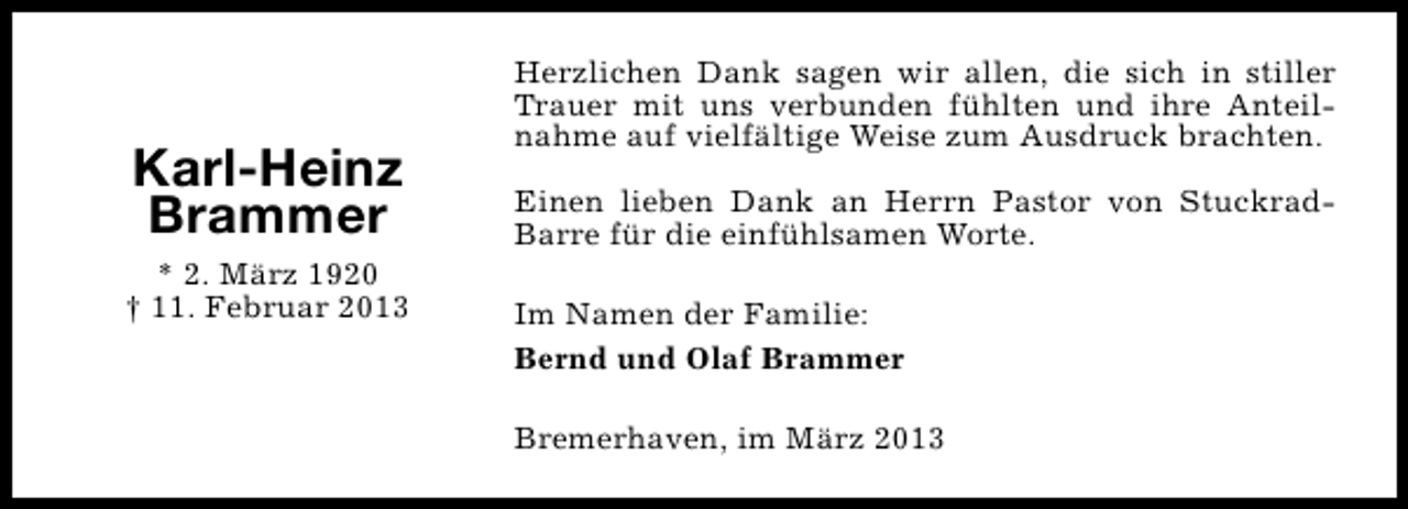 <p>Karl-Heinz<br />Brammer<br />* 2. März 1920<br />† 11. Februar 2013</p><p>Herzlichen Dank sagen wir allen, die sich in stiller<br />Trauer mit uns verbunden fühlten und ihre Anteilnahme auf vielfältige Weise zum Ausdruck brachten.<br />Einen lieben Dank an Herrn Pastor von StuckradBarre für die einfühlsamen Worte.<br />Im Namen der Familie:<br />Bernd und Olaf Brammer<br />Bremerhaven, im März 2013</p>