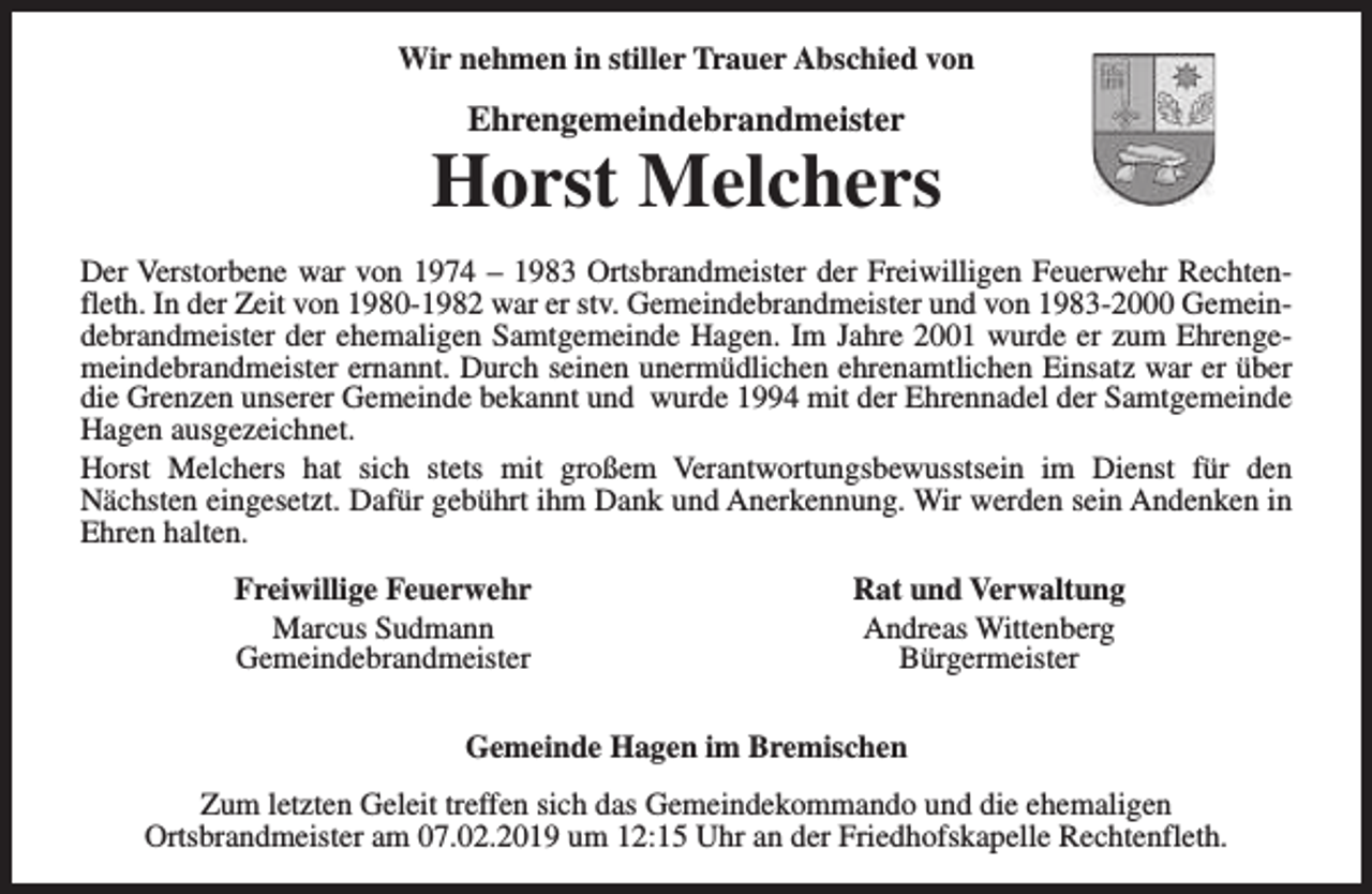 <p>Wir nehmen in stiller Trauer Abschied von</p><p>Ehrengemeindebrandmeister</p><p>Horst Melchers<br />Der Verstorbene war von 1974 – 1983 Ortsbrandmeister der Freiwilligen Feuerwehr Rechtenfleth. In der Zeit von 1980-1982 war er stv. Gemeindebrandmeister und von 1983-2000 Gemeindebrandmeister der ehemaligen Samtgemeinde Hagen. Im Jahre 2001 wurde er zum Ehrengemeindebrandmeister ernannt. Durch seinen unermüdlichen ehrenamtlichen Einsatz war er über<br />die Grenzen unserer Gemeinde bekannt und wurde 1994 mit der Ehrennadel der Samtgemeinde<br />Hagen ausgezeichnet.<br />Horst Melchers hat sich stets mit großem Verantwortungsbewusstsein im Dienst für den<br />Nächsten eingesetzt. Dafür gebührt ihm Dank und Anerkennung. Wir werden sein Andenken in<br />Ehren halten.<br />Freiwillige Feuerwehr<br />Marcus Sudmann<br />Gemeindebrandmeister</p><p>Rat und Verwaltung<br />Andreas Wittenberg<br />Bürgermeister</p><p>Gemeinde Hagen im Bremischen<br />Zum letzten Geleit treffen sich das Gemeindekommando und die ehemaligen<br />Ortsbrandmeister am 07.02.2019 um 12:15 Uhr an der Friedhofskapelle Rechtenfleth.</p>