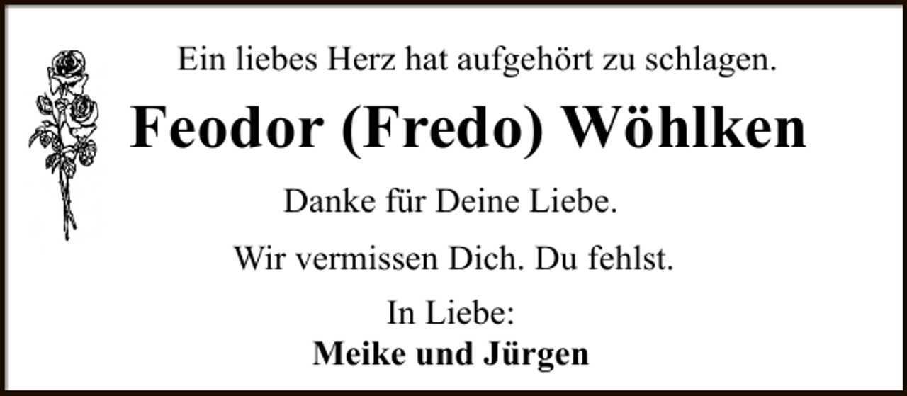 <p>Ein liebes Herz hat aufgehört zu schlagen.</p><p>Feodor (Fredo) Wöhlken<br />Danke für Deine Liebe.<br />Wir vermissen Dich. Du fehlst.<br />In Liebe:<br />Meike und Jürgen</p>