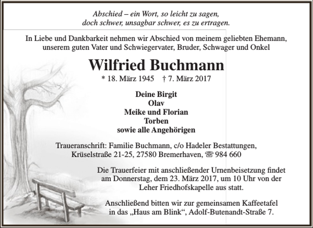 <p>Abschied – ein Wort, so leicht zu sagen,<br />doch schwer, unsagbar schwer, es zu ertragen.<br />In Liebe und Dankbarkeit nehmen wir Abschied von meinem geliebten Ehemann,<br />unserem guten Vater und Schwiegervater, Bruder, Schwager und Onkel</p><p>Wilfried Buchmann<br />* 18. März 1945</p><p>† 7. März 2017</p><p>Deine Birgit<br />Olav<br />Meike und Florian<br />Torben<br />sowie alle Angehörigen<br />Traueranschrift: Familie Buchmann, c/o Hadeler Bestattungen,<br />Krüselstraße 21-25, 27580 Bremerhaven,  984 660<br />Die Trauerfeier mit anschließender Urnenbeisetzung findet<br />am Donnerstag, dem 23. März 2017, um 10 Uhr von der<br />Leher Friedhofskapelle aus statt.<br />Anschließend bitten wir zur gemeinsamen Kaffeetafel<br />in das „Haus am Blink“, Adolf-Butenandt-Straße 7.</p>