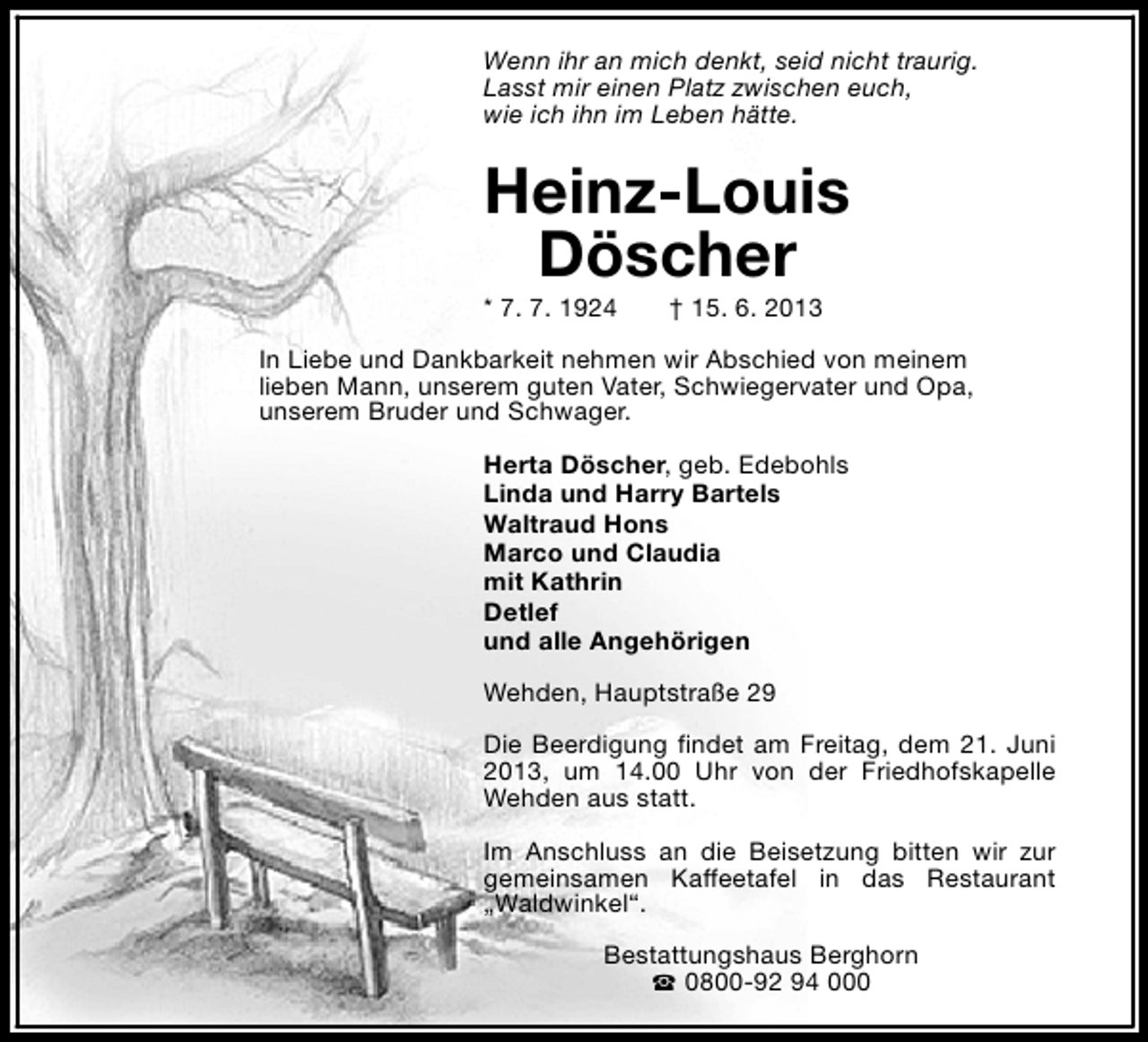 <p>Wenn ihr an mich denkt, seid nicht traurig.<br />Lasst mir einen Platz zwischen euch,<br />wie ich ihn im Leben hätte.</p><p>Heinz-Louis<br />Döscher<br />* 7. 7. 1924</p><p>† 15. 6. 2013</p><p>In Liebe und Dankbarkeit nehmen wir Abschied von meinem<br />lieben Mann, unserem guten Vater, Schwiegervater und Opa,<br />unserem Bruder und Schwager.<br />Herta Döscher, geb. Edebohls<br />Linda und Harry Bartels<br />Waltraud Hons<br />Marco und Claudia<br />mit Kathrin<br />Detlef<br />und alle Angehörigen<br />Wehden, Hauptstraße 29<br />Die Beerdigung findet am Freitag, dem 21. Juni<br />2013, um 14.00 Uhr von der Friedhofskapelle<br />Wehden aus statt.<br />Im Anschluss an die Beisetzung bitten wir zur<br />gemeinsamen Kaffeetafel in das Restaurant<br />„Waldwinkel“.<br />Bestattungshaus Berghorn<br />S 0800-92 94 000</p>