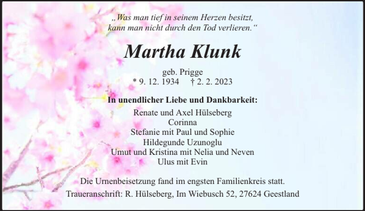 <p>„Was man tief in seinem Herzen besitzt,<br />kann man nicht durch den Tod verlieren.‘‘</p><p>Martha Klunk<br />geb. Prigge<br />* 9. 12. 1934 † 2. 2. 2023<br />In unendlicher Liebe und Dankbarkeit:<br />Renate und Axel Hülseberg<br />Corinna<br />Stefanie mit Paul und Sophie<br />Hildegunde Uzunoglu<br />Umut und Kristina mit Nelia und Neven<br />Ulus mit Evin<br />Die Urnenbeisetzung fand im engsten Familienkreis statt.<br />Traueranschrift: R. Hülseberg, Im Wiebusch 52, 27624 Geestland</p>