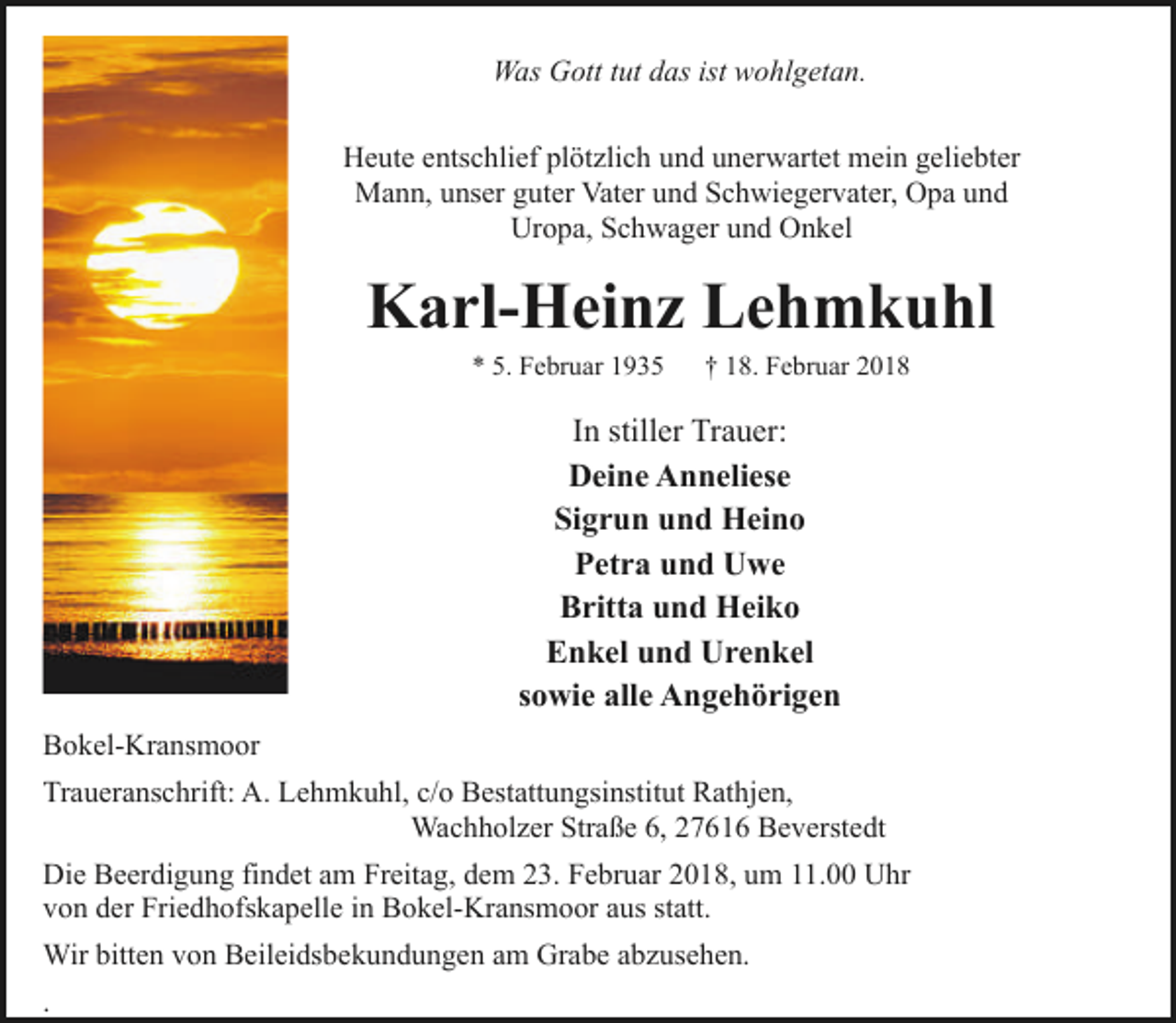 <p>Was Gott tut das ist wohlgetan.<br />Heute entschlief plötzlich und unerwartet mein geliebter<br />Mann, unser guter Vater und Schwiegervater, Opa und<br />Uropa, Schwager und Onkel</p><p>Karl-Heinz Lehmkuhl<br />* 5. Februar 1935</p><p>† 18. Februar 2018</p><p>In stiller Trauer:<br />Deine Anneliese<br />Sigrun und Heino<br />Petra und Uwe<br />Britta und Heiko<br />Enkel und Urenkel<br />sowie alle Angehörigen<br />Bokel-Kransmoor<br />Traueranschrift: A. Lehmkuhl, c/o Bestattungsinstitut Rathjen,<br />Wachholzer Straße 6, 27616 Beverstedt<br />Die Beerdigung findet am Freitag, dem 23. Februar 2018, um 11.00 Uhr<br />von der Friedhofskapelle in Bokel-Kransmoor aus statt.<br />Wir bitten von Beileidsbekundungen am Grabe abzusehen.<br />.</p>