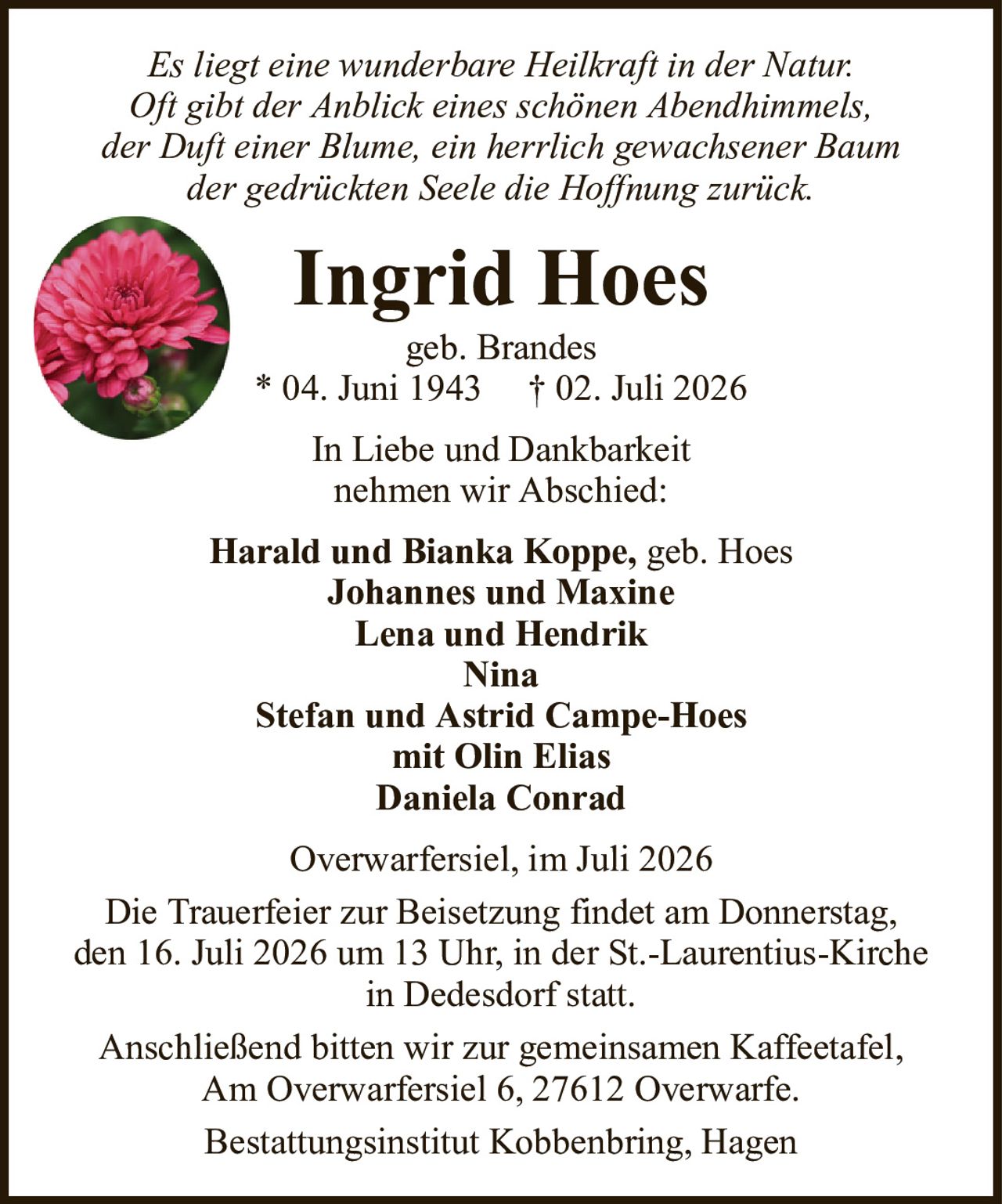 Es liegt eine wunderbare Heilkraft in der Natur.Oft gibt der Anblick eines schönen Abendhimmels,der Duft einer Blume, ein herrlich gewachsener Baumder gedrückten Seele die Hoffnung zurück.Ingrid Hoesgeb. Brandes* 04. Juni 1943† 02. Juli 2026Harald und Bianka Koppe,geb. HoesJohannes und MaxineLena und HendrikNinaStefan und Astrid Campe-Hoesmit Olin EliasDaniela ConradOverwarfersiel, im Juli 2026Die Trauerfeier zur Beisetzung findet am Donnerstag,den 16. Juli 2026 um 13 Uhr, in der St.-Laurentius-Kirchein Dedesdorf statt.Anschließend bitten wir zur gemeinsamen Kaffeetafel,Am Overwarfersiel 6, 27612 Overwarfe.Bestattungsinstitut Kobbenbring, HagenIn Liebe und Dankbarkeitnehmen wir Abschied: