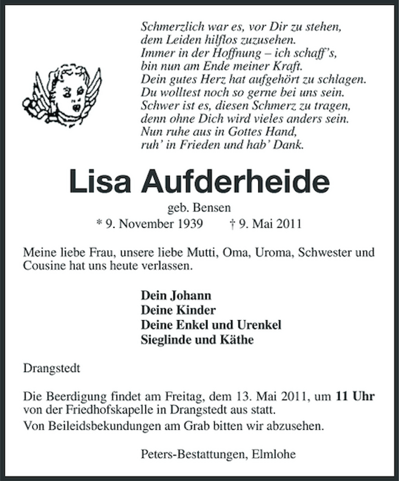 <p>Schmerzlich war es, vor Dir zu stehen, dem Leiden hilflos zuzusehen. Immer in der Hoffnung – ich schaff’s, bin nun am Ende meiner Kraft. Dein gutes Herz hat aufgehört zu schlagen. Du wolltest noch so gerne bei uns sein. Schwer ist es, diesen Schmerz zu tragen, denn ohne Dich wird vieles anders sein. Nun ruhe aus in Gottes Hand, ruh’ in Frieden und hab’ Dank.</p><p>Lisa Aufderheide<br />geb. Bensen * 9. November 1939 † 9. Mai 2011 Meine liebe Frau, unsere liebe Mutti, Oma, Uroma, Schwester und Cousine hat uns heute verlassen. Dein Johann Deine Kinder Deine Enkel und Urenkel Sieglinde und Käthe Drangstedt Die Beerdigung findet am Freitag, dem 13. Mai 2011, um 11 Uhr von der Friedhofskapelle in Drangstedt aus statt. Von Beileidsbekundungen am Grab bitten wir abzusehen. Peters-Bestattungen, Elmlohe</p>