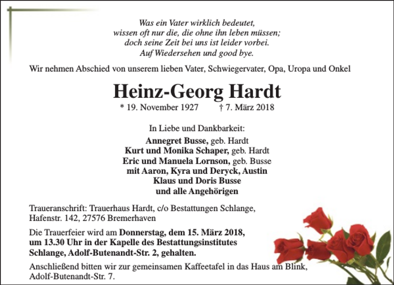 <p>Was ein Vater wirklich bedeutet,<br />wissen oft nur die, die ohne ihn leben müssen;<br />doch seine Zeit bei uns ist leider vorbei.<br />Auf Wiedersehen und good bye.<br />Wir nehmen Abschied von unserem lieben Vater, Schwiegervater, Opa, Uropa und Onkel</p><p>Heinz-Georg Hardt<br />* 19. November 1927</p><p>† 7. März 2018</p><p>In Liebe und Dankbarkeit:<br />Annegret Busse, geb. Hardt<br />Kurt und Monika Schaper, geb. Hardt<br />Eric und Manuela Lornson, geb. Busse<br />mit Aaron, Kyra und Deryck, Austin<br />Klaus und Doris Busse<br />und alle Angehörigen<br />Traueranschrift: Trauerhaus Hardt, c/o Bestattungen Schlange,<br />Hafenstr. 142, 27576 Bremerhaven<br />Die Trauerfeier wird am Donnerstag, dem 15. März 2018,<br />um 13.30 Uhr in der Kapelle des Bestattungsinstitutes<br />Schlange, Adolf-Butenandt-Str. 2, gehalten.<br />Anschließend bitten wir zur gemeinsamen Kaffeetafel in das Haus am Blink,<br />Adolf-Butenandt-Str. 7.</p>