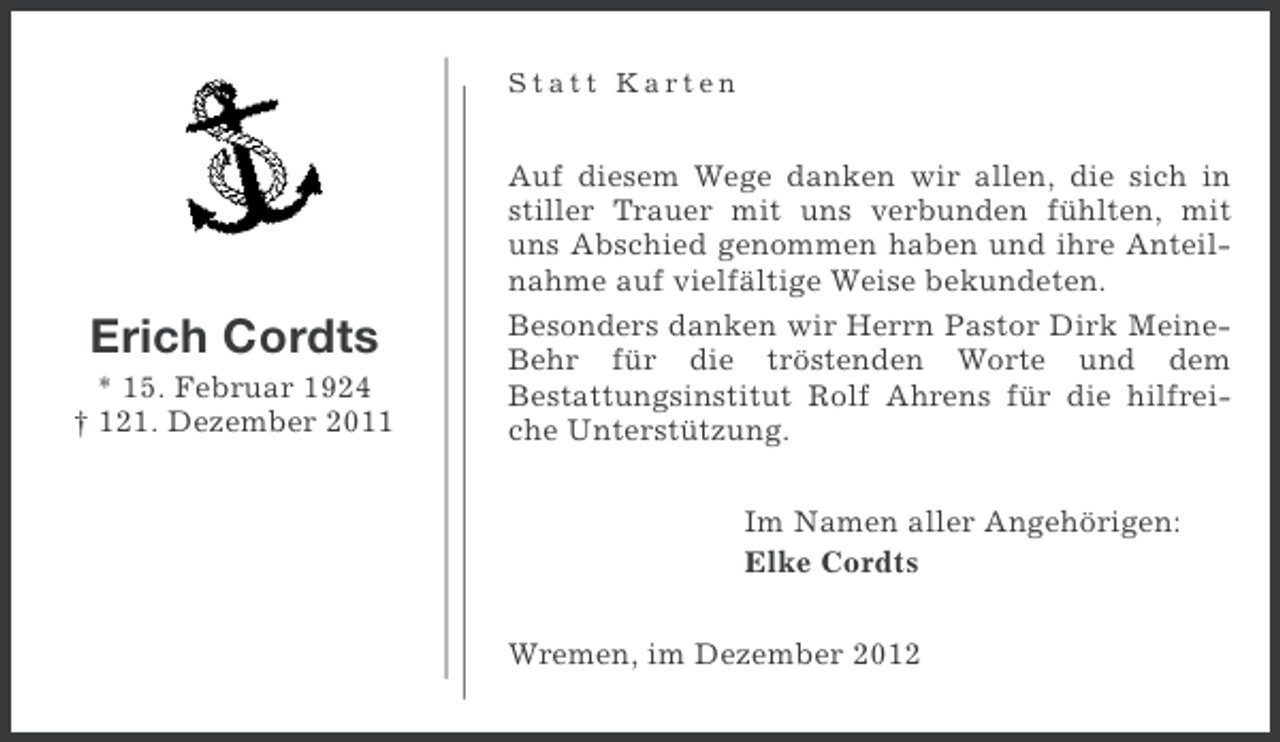 <p>Statt Karten</p><p>Erich Cordts<br />* 15. Februar 1924<br />† 121. Dezember 2011</p><p>Auf diesem Wege danken wir allen, die sich in<br />stiller Trauer mit uns verbunden fühlten, mit<br />uns Abschied genommen haben und ihre Anteilnahme auf vielfältige Weise bekundeten.<br />Besonders danken wir Herrn Pastor Dirk MeineBehr für die tröstenden Worte und dem<br />Bestattungsinstitut Rolf Ahrens für die hilfreiche Unterstützung.<br />Im Namen aller Angehörigen:<br />Elke Cordts<br />Wremen, im Dezember 2012</p>