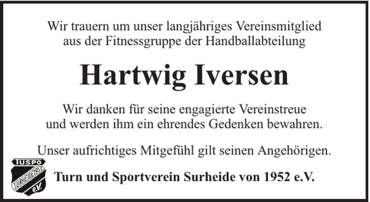 <p>Wir trauern um unser langjähriges Vereinsmitglied<br />aus der Fitnessgruppe der Handballabteilung</p><p>Hartwig Iversen<br />Wir danken für seine engagierte Vereinstreue<br />und werden ihm ein ehrendes Gedenken bewahren.<br />Unser aufrichtiges Mitgefühl gilt seinen Angehörigen.<br />Turn und Sportverein Surheide von 1952 e.V.</p>