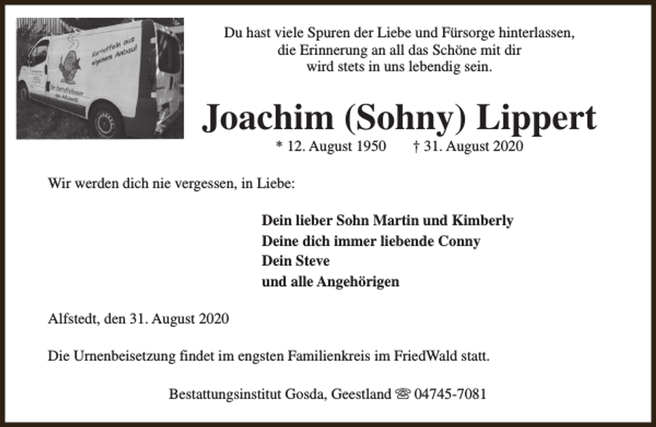 <p>Du hast viele Spuren der Liebe und Fürsorge hinterlassen,<br />die Erinnerung an all das Schöne mit dir<br />wird stets in uns lebendig sein.</p><p>Joachim (Sohny) Lippert<br />* 12. August 1950</p><p>† 31. August 2020</p><p>Wir werden dich nie vergessen, in Liebe:<br />Dein lieber Sohn Martin und Kimberly<br />Deine dich immer liebende Conny<br />Dein Steve<br />und alle Angehörigen<br />Alfstedt, den 31. August 2020<br />Die Urnenbeisetzung findet im engsten Familienkreis im FriedWald statt.<br />Bestattungsinstitut Gosda, Geestland s 04745-7081</p>