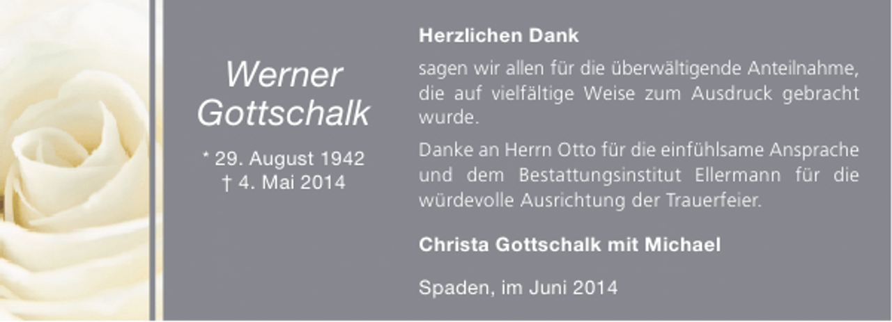 <p>Herzlichen Dank</p><p>Werner<br />Gottschalk<br />* 29. August 1942<br />† 4. Mai 2014</p><p>sagen wir allen für die überwältigende Anteilnahme,<br />die auf vielfältige Weise zum Ausdruck gebracht<br />wurde.<br />Danke an Herrn Otto für die einfühlsame Ansprache<br />und dem Bestattungsinstitut Ellermann für die<br />würdevolle Ausrichtung der Trauerfeier.<br />Christa Gottschalk mit Michael<br />Spaden, im Juni 2014</p>