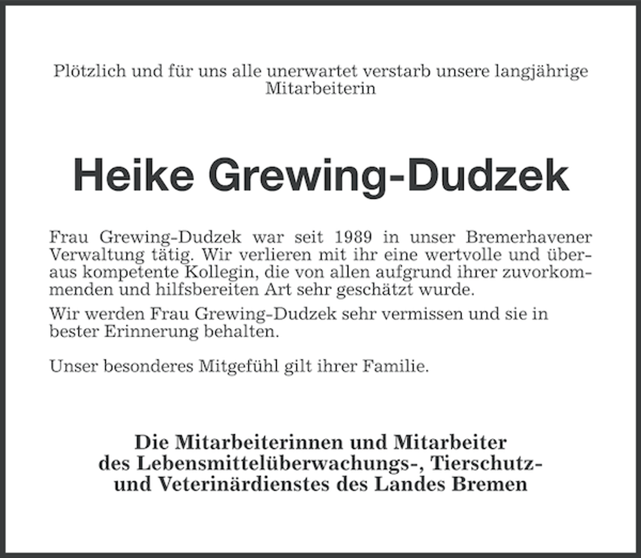 <p>Plötzlich und für uns alle unerwartet verstarb unsere langjährige<br />Mitarbeiterin</p><p>Heike Grewing-Dudzek<br />Frau Grewing-Dudzek war seit 1989 in unser Bremerhavener<br />Verwaltung tätig. Wir verlieren mit ihr eine wertvolle und überaus kompetente Kollegin, die von allen aufgrund ihrer zuvorkommenden und hilfsbereiten Art sehr geschätzt wurde.<br />Wir werden Frau Grewing-Dudzek sehr vermissen und sie in<br />bester Erinnerung behalten.<br />Unser besonderes Mitgefühl gilt ihrer Familie.</p><p>Die Mitarbeiterinnen und Mitarbeiter<br />des Lebensmittelüberwachungs-, Tierschutzund Veterinärdienstes des Landes Bremen</p>