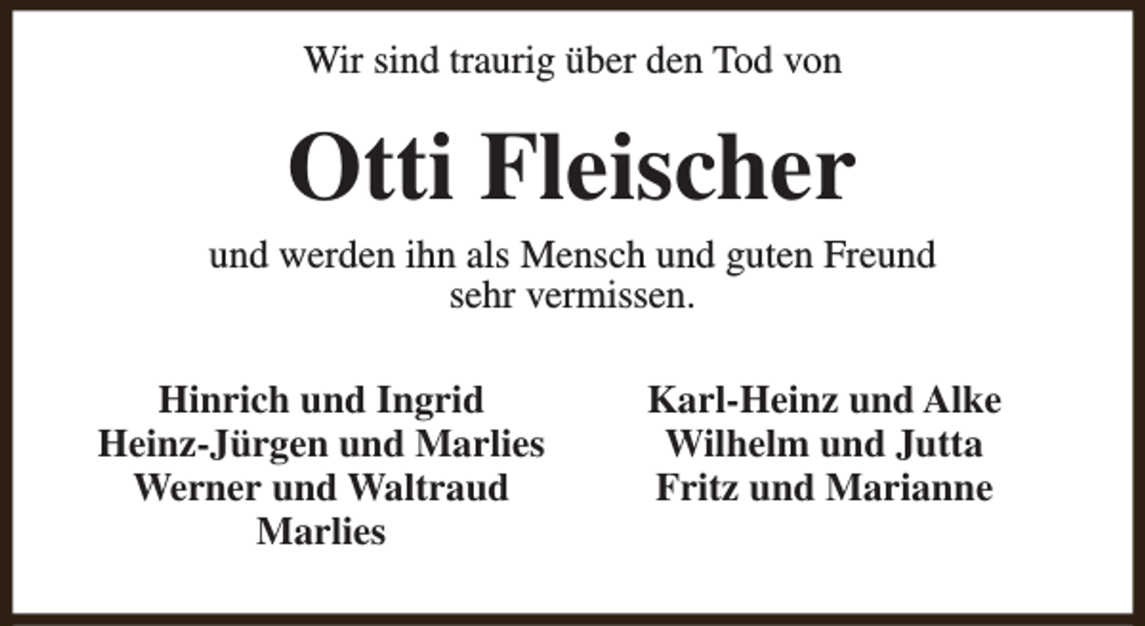 <p>Wir sind traurig über den Tod von</p><p>Otti Fleischer</p><p>und werden ihn als Mensch und guten Freund<br />sehr vermissen.<br />Hinrich und Ingrid<br />Heinz-Jürgen und Marlies<br />Werner und Waltraud<br />Marlies</p><p>Karl-Heinz und Alke<br />Wilhelm und Jutta<br />Fritz und Marianne</p>