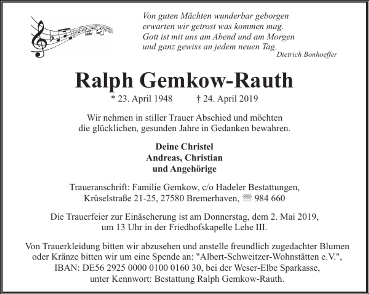 <p>Von guten Mächten wunderbar geborgen<br />erwarten wir getrost was kommen mag.<br />Gott ist mit uns am Abend und am Morgen<br />und ganz gewiss an jedem neuen Tag.</p><p>Dietrich Bonhoeffer</p><p>Ralph Gemkow-Rauth<br />* 23. April 1948</p><p>† 24. April 2019</p><p>Wir nehmen in stiller Trauer Abschied und möchten<br />die glücklichen, gesunden Jahre in Gedanken bewahren.<br />Deine Christel<br />Andreas, Christian<br />und Angehörige<br />Traueranschrift: Familie Gemkow, c/o Hadeler Bestattungen,<br />Krüselstraße 21-25, 27580 Bremerhaven, ' 984 660<br />Die Trauerfeier zur Einäscherung ist am Donnerstag, dem 2. Mai 2019,<br />um 13 Uhr in der Friedhofskapelle Lehe III.<br />Von Trauerkleidung bitten wir abzusehen und anstelle freundlich zugedachter Blumen<br />oder Kränze bitten wir um eine Spende an: "Albert-Schweitzer-Wohnstätten e.V.",<br />IBAN: DE56 2925 00010160 30, bei der Weser-Elbe Sparkasse,<br />unter Kennwort: Bestattung Ralph Gemkow-Rauth.</p>