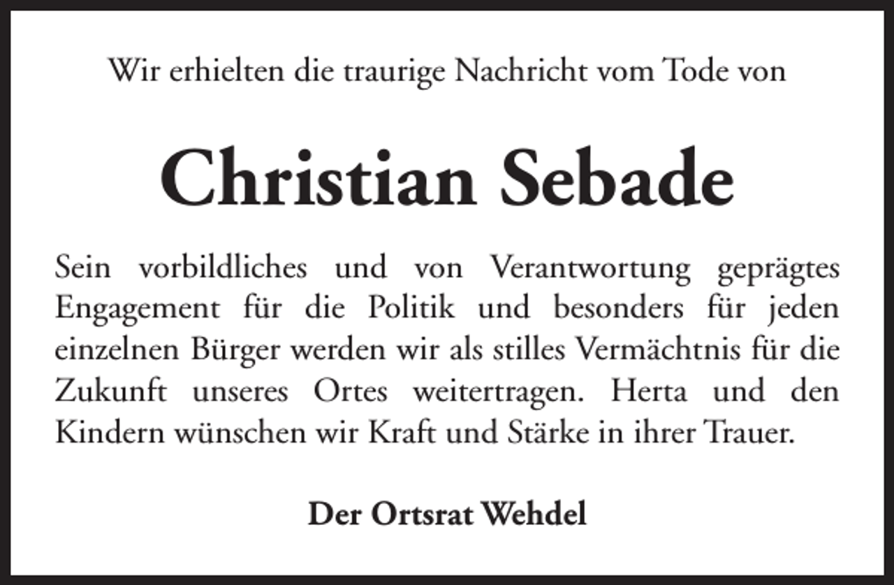 <p>Wir erhielten die traurige Nachricht vom Tode von</p><p>Christian Sebade<br />Sein vorbildliches und von Verantwortung geprägtes<br />Engagement für die Politik und besonders für jeden<br />einzelnen Bürger werden wir als stilles Vermächtnis für die<br />Zukunft unseres Ortes weitertragen. Herta und den<br />Kindern wünschen wir Kraft und Stärke in ihrer Trauer.<br />Der Ortsrat Wehdel</p>