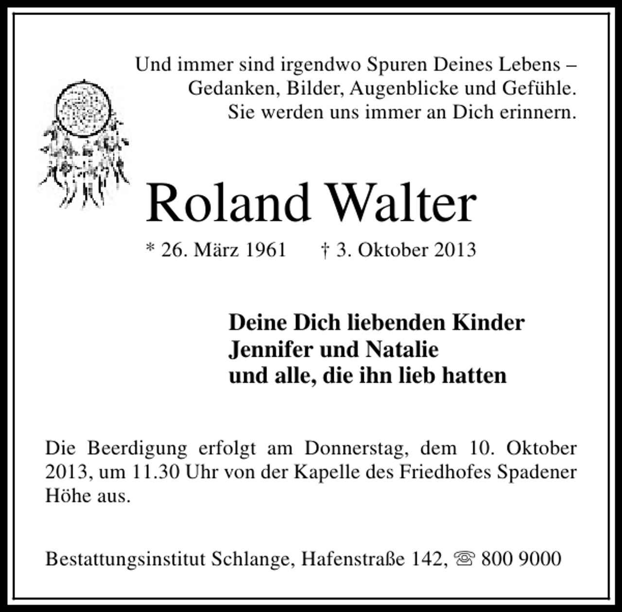 <p>Und immer sind irgendwo Spuren Deines Lebens –<br />Gedanken, Bilder, Augenblicke und Gefühle.<br />Sie werden uns immer an Dich erinnern.</p>
<p>Roland Walter</p>
<p>* 26. März 1961</p>
<p>† 3. Oktober 2013</p>
<p>Deine Dich liebenden Kinder<br />Jennifer und Natalie<br />und alle, die ihn lieb hatten<br />Die Beerdigung erfolgt am Donnerstag, dem 10. Oktober<br />2013, um 11.30 Uhr von der Kapelle des Friedhofes Spadener<br />Höhe aus.<br />Bestattungsinstitut Schlange, Hafenstraße 142, s 800 9000</p>