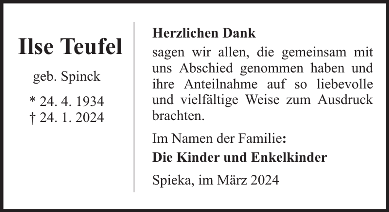 <p>Ilse Teufel<br />geb. Spinck<br />* 24. 4. 1934<br />† 24. 1. 2024</p><p>Herzlichen Dank<br />sagen wir allen, die gemeinsam mit<br />uns Abschied genommen haben und<br />ihre Anteilnahme auf so liebevolle<br />und vielfältige Weise zum Ausdruck<br />brachten.<br />Im Namen der Familie:<br />Die Kinder und Enkelkinder<br />Spieka, im März 2024</p>
