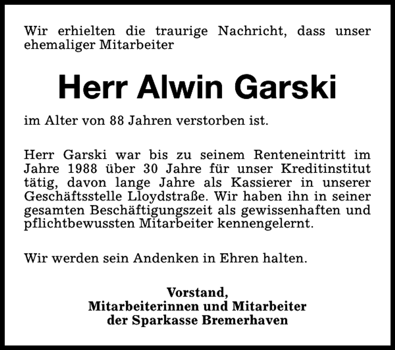 <p>Wir erhielten die traurige Nachricht, dass unser<br />ehemaliger Mitarbeiter</p><p>Herr Alwin Garski<br />im Alter von 88 Jahren verstorben ist.<br />Herr Garski war bis zu seinem Renteneintritt im<br />Jahre 1988 über 30 Jahre für unser Kreditinstitut<br />tätig, davon lange Jahre als Kassierer in unserer<br />Geschäftsstelle Lloydstraße. Wir haben ihn in seiner<br />gesamten Beschäftigungszeit als gewissenhaften und<br />pflichtbewussten Mitarbeiter kennengelernt.<br />Wir werden sein Andenken in Ehren halten.<br />Vorstand,<br />Mitarbeiterinnen und Mitarbeiter<br />der Sparkasse Bremerhaven</p>