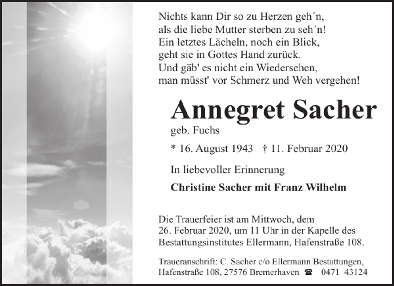 <p>Nichts kann Dir so zu Herzen geh´n,<br />als die liebe Mutter sterben zu seh´n!<br />Ein letztes Lächeln, noch ein Blick,<br />geht sie in Gottes Hand zurück.<br />Und gäb' es nicht ein Wiedersehen,<br />man müsst' vor Schmerz und Weh vergehen!</p><p>Annegret Sacher<br />geb. Fuchs</p><p>* 16. August 1943 † 11. Februar 2020<br />In liebevoller Erinnerung<br />Christine Sacher mit Franz Wilhelm<br />Die Trauerfeier ist am Mittwoch, dem<br />26. Februar 2020, um 11 Uhr in der Kapelle des<br />Bestattungsinstitutes Ellermann, Hafenstraße 108.<br />Traueranschrift: C. Sacher c/o Ellermann Bestattungen,<br />Hafenstraße 108, 27576 Bremerhaven ( 0471 43124</p>