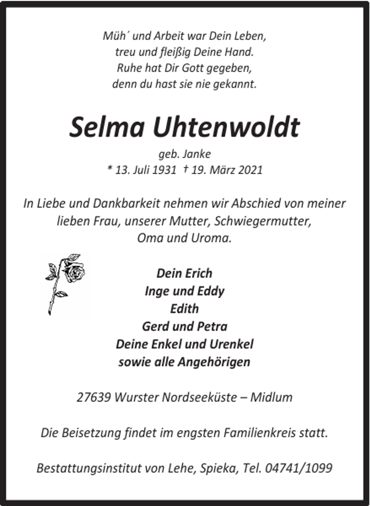 <p>Müh´ und Arbeit war Dein Leben,<br />treu und fleißig Deine Hand.<br />Ruhe hat Dir Gott gegeben,<br />denn du hast sie nie gekannt.</p><p>Selma Uhtenwoldt<br />geb. Janke<br />* 13. Juli 1931 † 19. März 2021</p><p>In Liebe und Dankbarkeit nehmen wir Abschied von meiner<br />lieben Frau, unserer Mutter, Schwiegermutter,<br />Oma und Uroma.<br />Dein Erich<br />Inge und Eddy<br />Edith<br />Gerd und Petra<br />Deine Enkel und Urenkel<br />sowie alle Angehörigen<br />27639 Wurster Nordseeküste – Midlum<br />Die Beisetzung findet im engsten Familienkreis statt.<br />Bestattungsinstitut von Lehe, Spieka, Tel. 04741/1099</p>
