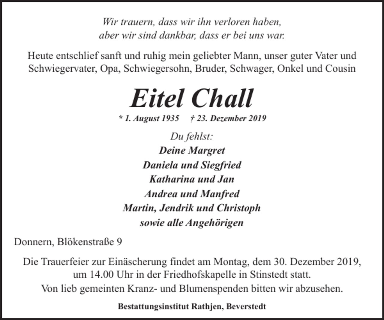 <p>Wir trauern, dass wir ihn verloren haben,<br />aber wir sind dankbar, dass er bei uns war.<br />Heute entschlief sanft und ruhig mein geliebter Mann, unser guter Vater und<br />Schwiegervater, Opa, Schwiegersohn, Bruder, Schwager, Onkel und Cousin</p><p>Eitel Chall</p><p>* 1. August 1935</p><p>† 23. Dezember 2019</p><p>Du fehlst:<br />Deine Margret<br />Daniela und Siegfried<br />Katharina und Jan<br />Andrea und Manfred<br />Martin, Jendrik und Christoph<br />sowie alle Angehörigen<br />Donnern, Blökenstraße 9<br />Die Trauerfeier zur Einäscherung findet am Montag, dem 30. Dezember 2019,<br />um 14.00 Uhr in der Friedhofskapelle in Stinstedt statt.<br />Von lieb gemeinten Kranz- und Blumenspenden bitten wir abzusehen.<br />Bestattungsinstitut Rathjen, Beverstedt</p>