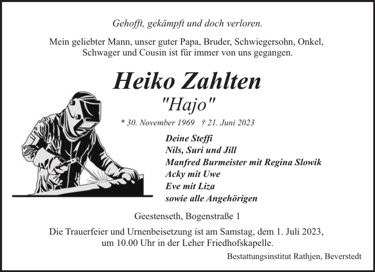 <p>Gehofft, gekämpft und doch verloren.<br />Mein geliebter Mann, unser guter Papa, Bruder, Schwiegersohn, Onkel,<br />Schwager und Cousin ist für immer von uns gegangen.</p><p>Heiko Zahlten<br />"Hajo"</p><p>* 30. November 1969 † 21. Juni 2023</p><p>Deine Steffi<br />Nils, Suri und Jill<br />Manfred Burmeister mit Regina Slowik<br />Acky mit Uwe<br />Eve mit Liza<br />sowie alle Angehörigen<br />Geestenseth, Bogenstraße 1<br />Die Trauerfeier und Urnenbeisetzung ist am Samstag, dem 1. Juli 2023,<br />um 10.00 Uhr in der Leher Friedhofskapelle.<br />Bestattungsinstitut Rathjen, Beverstedt</p>