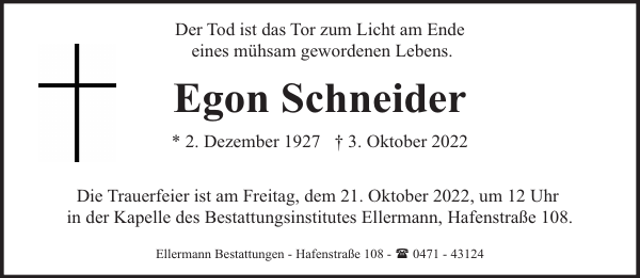 <p>Der Tod ist das Tor zum Licht am Ende<br />eines mühsam gewordenen Lebens.</p><p>Egon Schneider<br />* 2. Dezember 1927 † 3. Oktober 2022<br />Die Trauerfeier ist am Freitag, dem 21. Oktober 2022, um 12 Uhr<br />in der Kapelle des Bestattungsinstitutes Ellermann, Hafenstraße 108.<br />Ellermann Bestattungen - Hafenstraße 108 - ( 0471 - 43124</p>