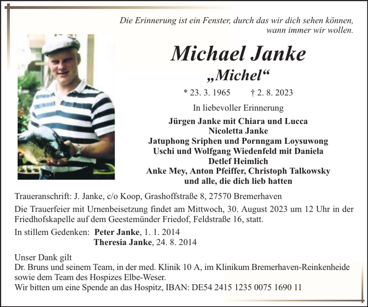 <p>Die Erinnerung ist ein Fenster, durch das wir dich sehen können,<br />wann immer wir wollen.</p><p>Michael Janke<br />„Michel“</p><p>* 23. 3. 1965</p><p>† 2. 8. 2023</p><p>In liebevoller Erinnerung<br />Jürgen Janke mit Chiara und Lucca<br />Nicoletta Janke<br />Jatuphong Sriphen und Pornngam Loysuwong<br />Uschi und Wolfgang Wiedenfeld mit Daniela<br />Detlef Heimlich<br />Anke Mey, Anton Pfeiffer, Christoph Talkowsky<br />und alle, die dich lieb hatten<br />Traueranschrift: J. Janke, c/o Koop, Grashoffstraße 8, 27570 Bremerhaven<br />Die Trauerfeier mit Urnenbeisetzung findet am Mittwoch, 30. August 2023 um 12 Uhr in der<br />Friedhofskapelle auf dem Geestemünder Friedof, Feldstraße 16, statt.<br />In stillem Gedenken: Peter Janke, 1. 1. 2014<br />Theresia Janke, 24. 8. 2014<br />Unser Dank gilt<br />Dr. Bruns und seinem Team, in der med. Klinik 10 A, im Klinikum Bremerhaven-Reinkenheide<br />sowie dem Team des Hospizes Elbe-Weser.<br />Wir bitten um eine Spende an das Hospitz, IBAN: DE54 2415 1235 0075 1690 11</p>