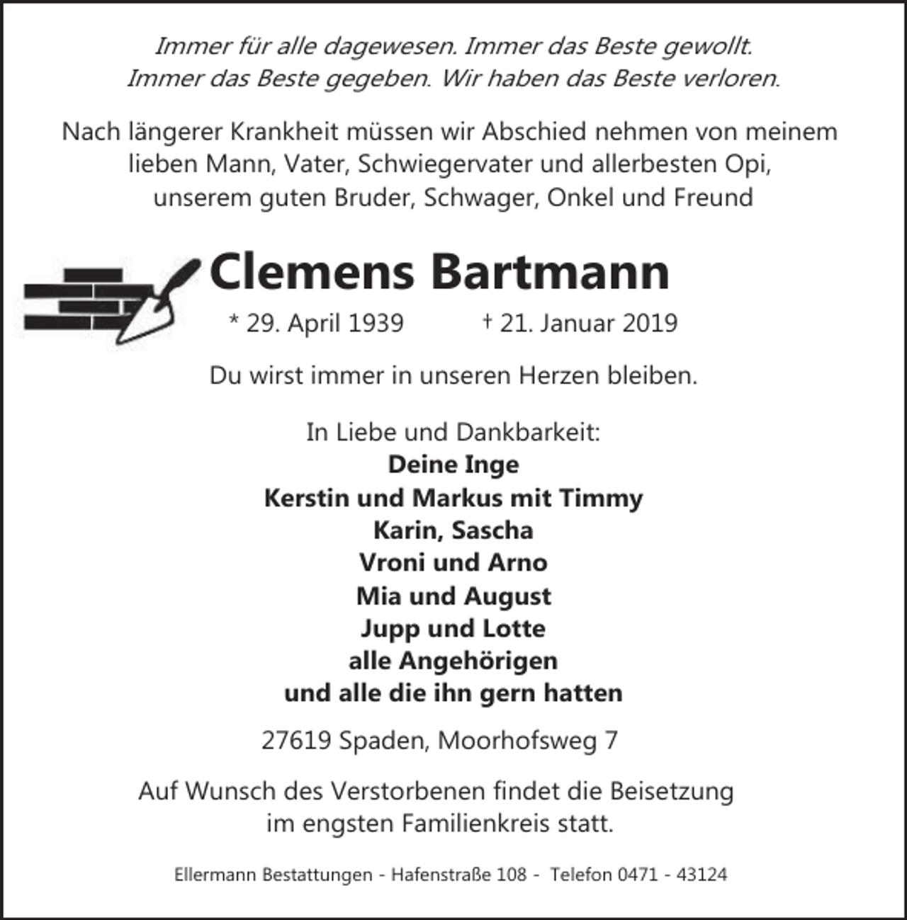 <p>Immer für alle dagewesen. Immer das Beste gewollt.<br />Immer das Beste gegeben. Wir haben das Beste verloren.<br />Nach längerer Krankheit müssen wir Abschied nehmen von meinem<br />lieben Mann, Vater, Schwiegervater und allerbesten Opi,<br />unserem guten Bruder, Schwager, Onkel und Freund</p><p>Clemens Bartmann<br />* 29. April 1939</p><p>† 21. Januar 2019</p><p>Du wirst immer in unseren Herzen bleiben.<br />In Liebe und Dankbarkeit:<br />Deine Inge<br />Kerstin und Markus mit Timmy<br />Karin, Sascha<br />Vroni und Arno<br />Mia und August<br />Jupp und Lotte<br />alle Angehörigen<br />und alle die ihn gern hatten<br />27619 Spaden, Moorhofsweg 7<br />Auf Wunsch des Verstorbenen findet die Beisetzung<br />im engsten Familienkreis statt.<br />Ellermann Bestattungen - Hafenstraße 108 - Telefon 0471 - 43124</p>