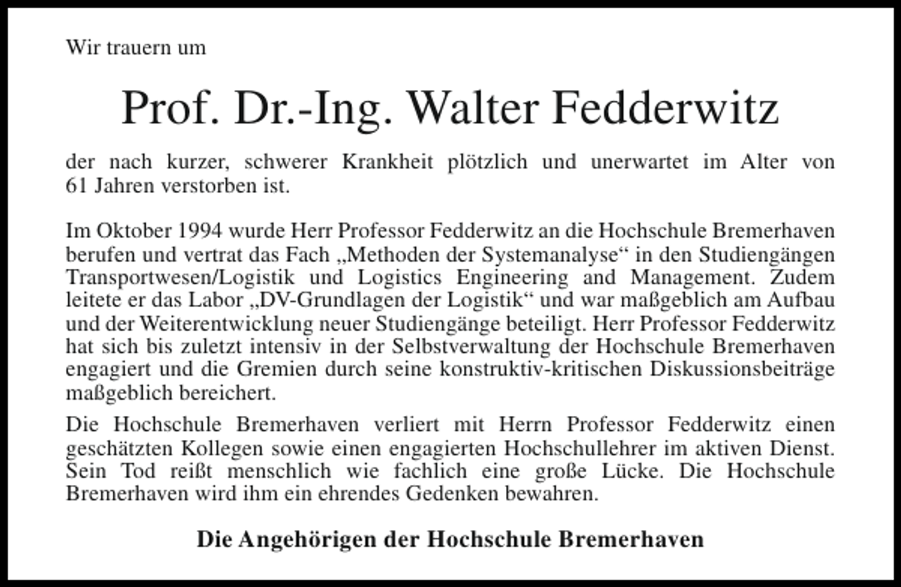 <p>Wir trauern um</p><p>Prof. Dr.-Ing. Walter Fedderwitz<br />der nach kurzer, schwerer Krankheit plötzlich und unerwartet im Alter von<br />61 Jahren verstorben ist.<br />Im Oktober 1994 wurde Herr Professor Fedderwitz an die Hochschule Bremerhaven<br />berufen und vertrat das Fach „Methoden der Systemanalyse“ in den Studiengängen<br />Transportwesen/Logistik und Logistics Engineering and Management. Zudem<br />leitete er das Labor „DV-Grundlagen der Logistik“ und war maßgeblich am Aufbau<br />und der Weiterentwicklung neuer Studiengänge beteiligt. Herr Professor Fedderwitz<br />hat sich bis zuletzt intensiv in der Selbstverwaltung der Hochschule Bremerhaven<br />engagiert und die Gremien durch seine konstruktiv-kritischen Diskussionsbeiträge<br />maßgeblich bereichert.<br />Die Hochschule Bremerhaven verliert mit Herrn Professor Fedderwitz einen<br />geschätzten Kollegen sowie einen engagierten Hochschullehrer im aktiven Dienst.<br />Sein Tod reißt menschlich wie fachlich eine große Lücke. Die Hochschule<br />Bremerhaven wird ihm ein ehrendes Gedenken bewahren.</p><p>Die Angehörigen der Hochschule Bremerhaven</p>