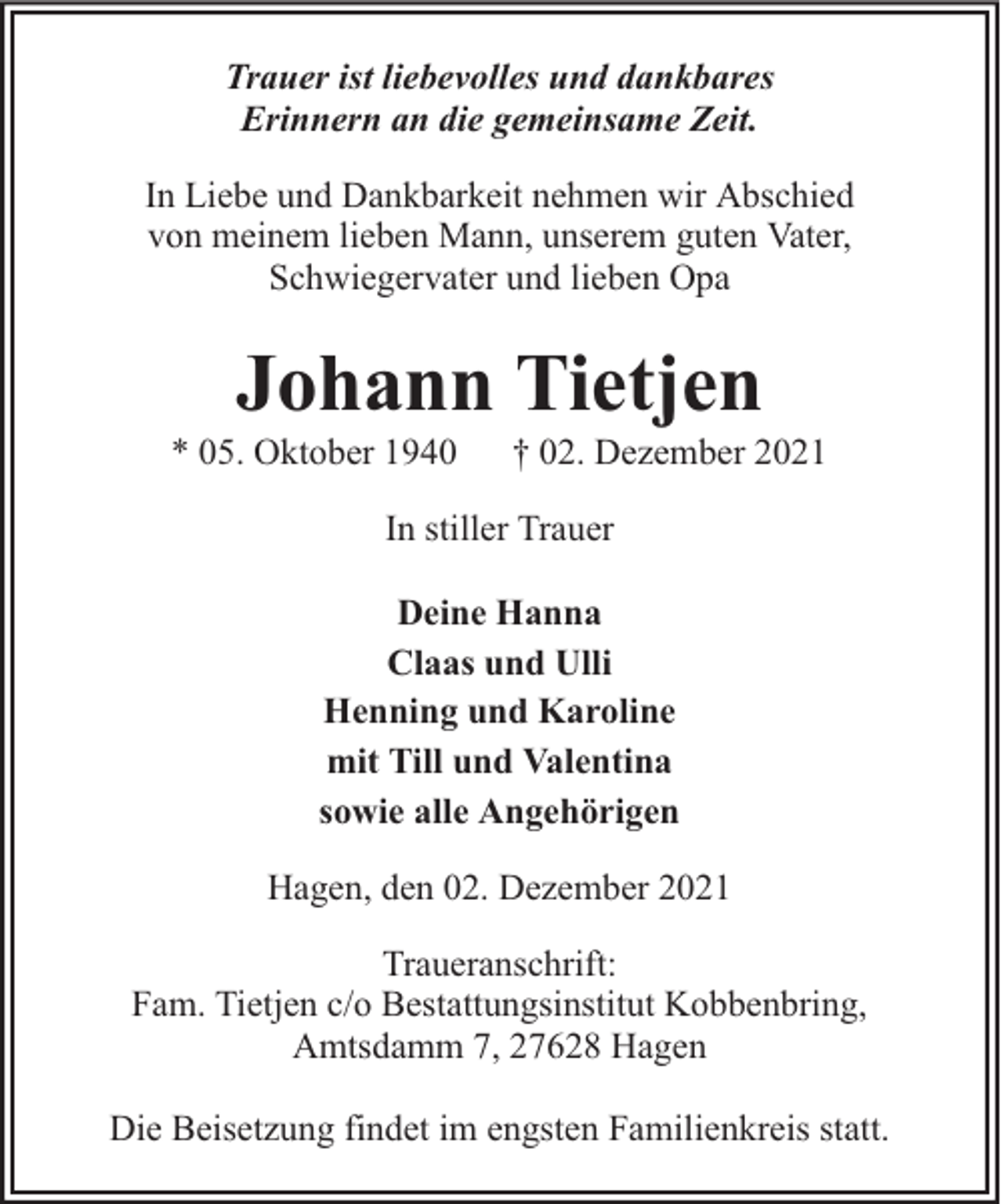 <p>Trauer ist liebevolles und dankbares<br />Erinnern an die gemeinsame Zeit.<br />In Liebe und Dankbarkeit nehmen wir Abschied<br />von meinem lieben Mann, unserem guten Vater,<br />Schwiegervater und lieben Opa</p><p>Johann Tietjen</p><p>* 05. Oktober 1940</p><p>† 02. Dezember 2021</p><p>In stiller Trauer<br />Deine Hanna<br />Claas und Ulli<br />Henning und Karoline<br />mit Till und Valentina<br />sowie alle Angehörigen<br />Hagen, den 02. Dezember 2021<br />Traueranschrift:<br />Fam. Tietjen c/o Bestattungsinstitut Kobbenbring,<br />Amtsdamm 7, 27628 Hagen<br />Die Beisetzung findet im engsten Familienkreis statt.</p>