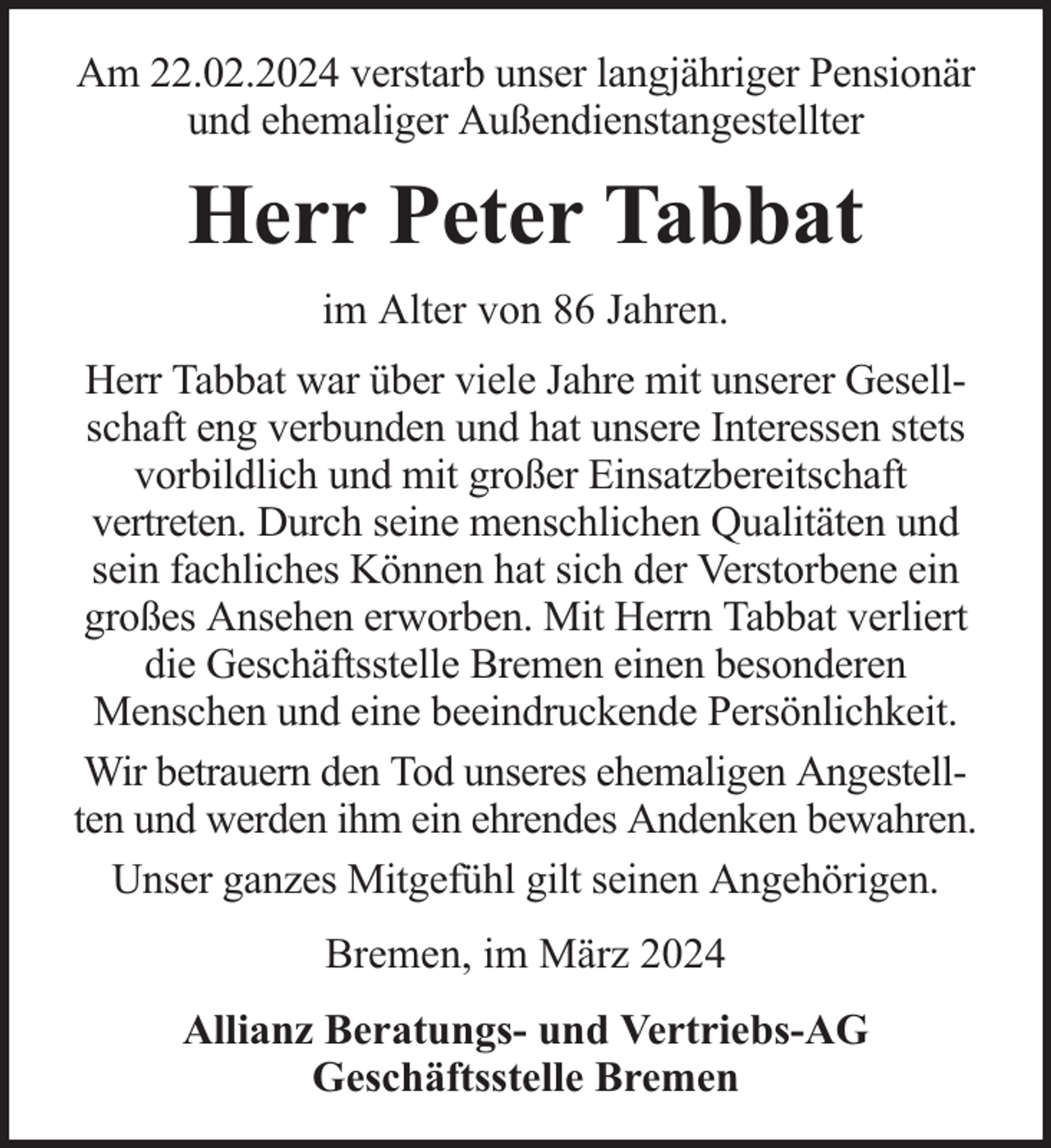 <p>Am 22.02.2024 verstarb unser langjähriger Pensionär<br />und ehemaliger Außendienstangestellter</p><p>Herr Peter Tabbat<br />im Alter von 86 Jahren.<br />Herr Tabbat war über viele Jahre mit unserer Gesellschaft eng verbunden und hat unsere Interessen stets<br />vorbildlich und mit großer Einsatzbereitschaft<br />vertreten. Durch seine menschlichen Qualitäten und<br />sein fachliches Können hat sich der Verstorbene ein<br />großes Ansehen erworben. Mit Herrn Tabbat verliert<br />die Geschäftsstelle Bremen einen besonderen<br />Menschen und eine beeindruckende Persönlichkeit.<br />Wir betrauern den Tod unseres ehemaligen Angestellten und werden ihm ein ehrendes Andenken bewahren.<br />Unser ganzes Mitgefühl gilt seinen Angehörigen.<br />Bremen, im März 2024<br />Allianz Beratungs- und Vertriebs-AG<br />Geschäftsstelle Bremen</p>