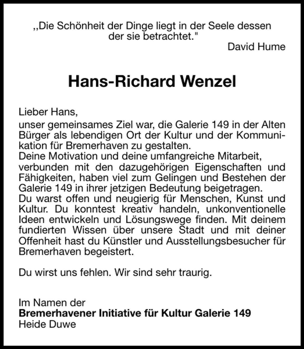 <p>,,Die Schönheit der Dinge liegt in der Seele dessen<br />der sie betrachtet."<br />David Hume</p><p>Hans-Richard Wenzel<br />Lieber Hans,<br />unser gemeinsames Ziel war, die Galerie 149 in der Alten<br />Bürger als lebendigen Ort der Kultur und der Kommunikation für Bremerhaven zu gestalten.<br />Deine Motivation und deine umfangreiche Mitarbeit,<br />verbunden mit den dazugehörigen Eigenschaften und<br />Fähigkeiten, haben viel zum Gelingen und Bestehen der<br />Galerie 149 in ihrer jetzigen Bedeutung beigetragen.<br />Du warst offen und neugierig für Menschen, Kunst und<br />Kultur. Du konntest kreativ handeln, unkonventionelle<br />Ideen entwickeln und Lösungswege finden. Mit deinem<br />fundierten Wissen über unsere Stadt und mit deiner<br />Offenheit hast du Künstler und Ausstellungsbesucher für<br />Bremerhaven begeistert.<br />Du wirst uns fehlen. Wir sind sehr traurig.<br />Im Namen der<br />Bremerhavener Initiative für Kultur Galerie 149<br />Heide Duwe</p>