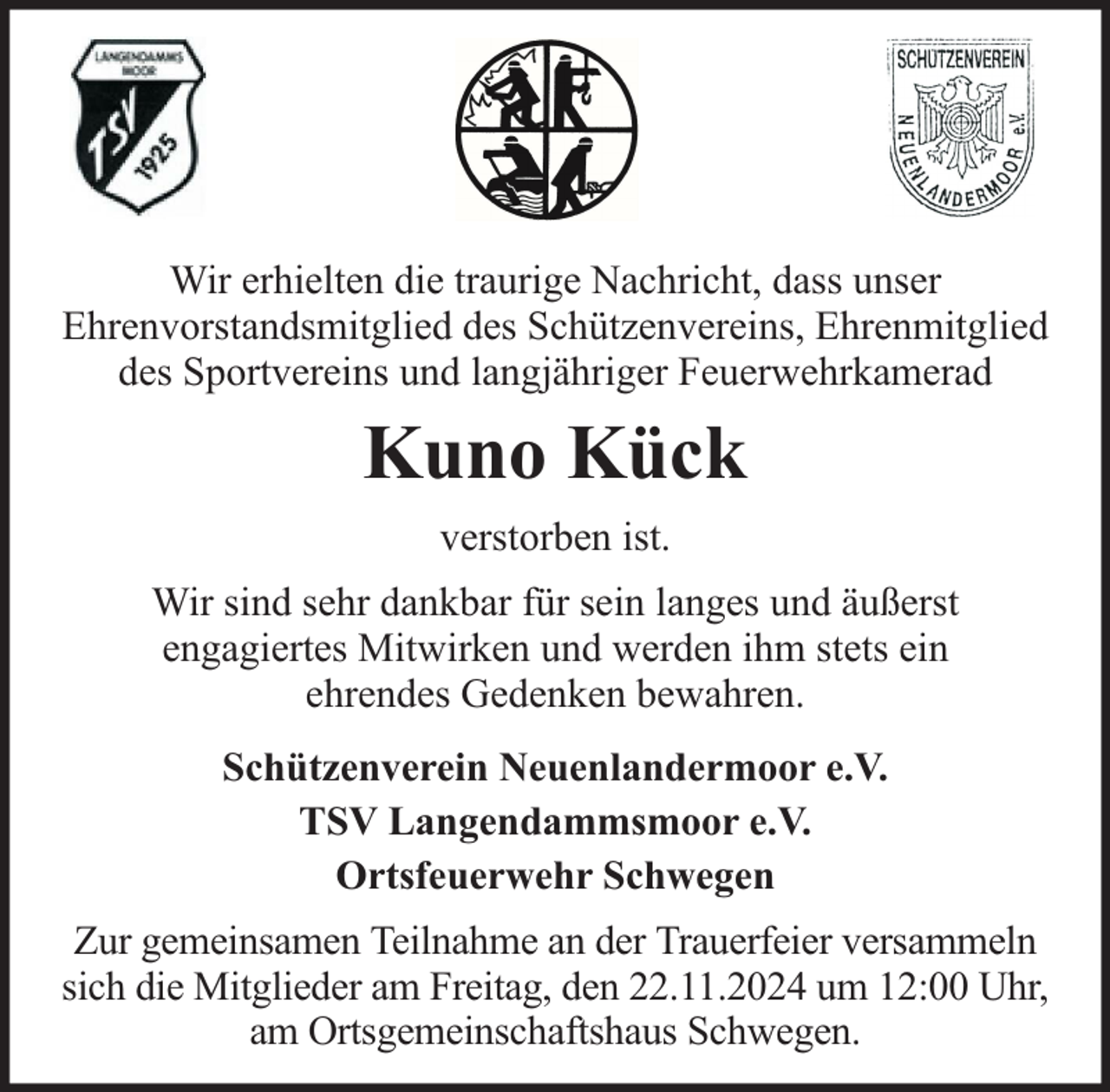<p>Wir erhielten die traurige Nachricht, dass unser<br />Ehrenvorstandsmitglied des Schützenvereins, Ehrenmitglied<br />des Sportvereins und langjähriger Feuerwehrkamerad</p><p>Kuno Kück<br />verstorben ist.<br />Wir sind sehr dankbar für sein langes und äußerst<br />engagiertes Mitwirken und werden ihm stets ein<br />ehrendes Gedenken bewahren.<br />Schützenverein Neuenlandermoor e.V.<br />TSV Langendammsmoor e.V.<br />Ortsfeuerwehr Schwegen<br />Zur gemeinsamen Teilnahme an der Trauerfeier versammeln<br />sich die Mitglieder am Freitag, den 22.11.2024 um 12:00 Uhr,<br />am Ortsgemeinschaftshaus Schwegen.</p>