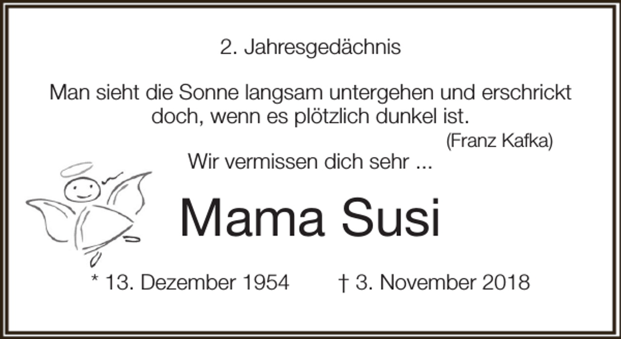 <p>2. Jahresgedächnis<br />Man sieht die Sonne langsam untergehen und erschrickt<br />doch, wenn es plötzlich dunkel ist.<br />Wir vermissen dich sehr ...</p><p>(Franz Kafka)</p><p>Mama Susi<br />* 13. Dezember 1954</p><p>† 3. November 2018</p>