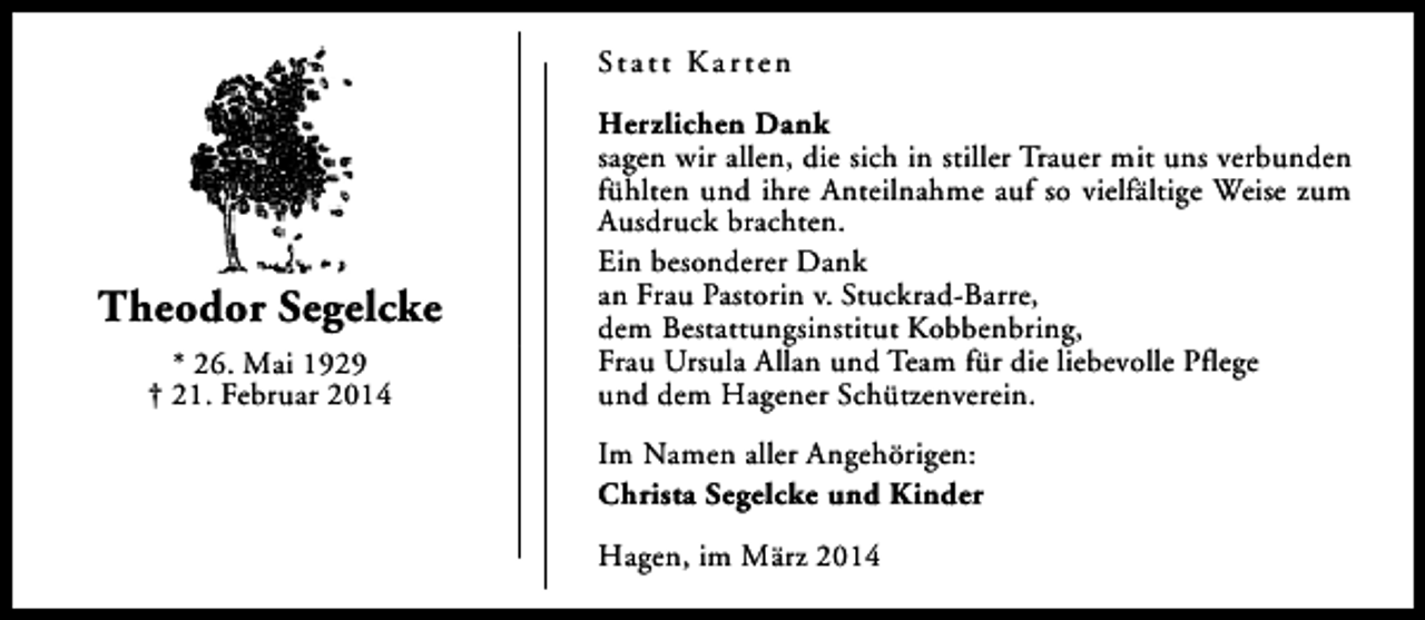 <p>St a t t K a r t e n</p><p>Theodor Segelcke<br />* 26. Mai 1929<br />† 21. Februar 2014</p><p>Herzlichen Dank<br />sagen wir allen, die sich in stiller Trauer mit uns verbunden<br />fühlten und ihre Anteilnahme auf so vielfältige Weise zum<br />Ausdruck brachten.<br />Ein besonderer Dank<br />an Frau Pastorin v. Stuckrad-Barre,<br />dem Bestattungsinstitut Kobbenbring,<br />Frau Ursula Allan und Team für die liebevolle Pflege<br />und dem Hagener Schützenverein.<br />Im Namen aller Angehörigen:<br />Christa Segelcke und Kinder<br />Hagen, im März 2014</p>