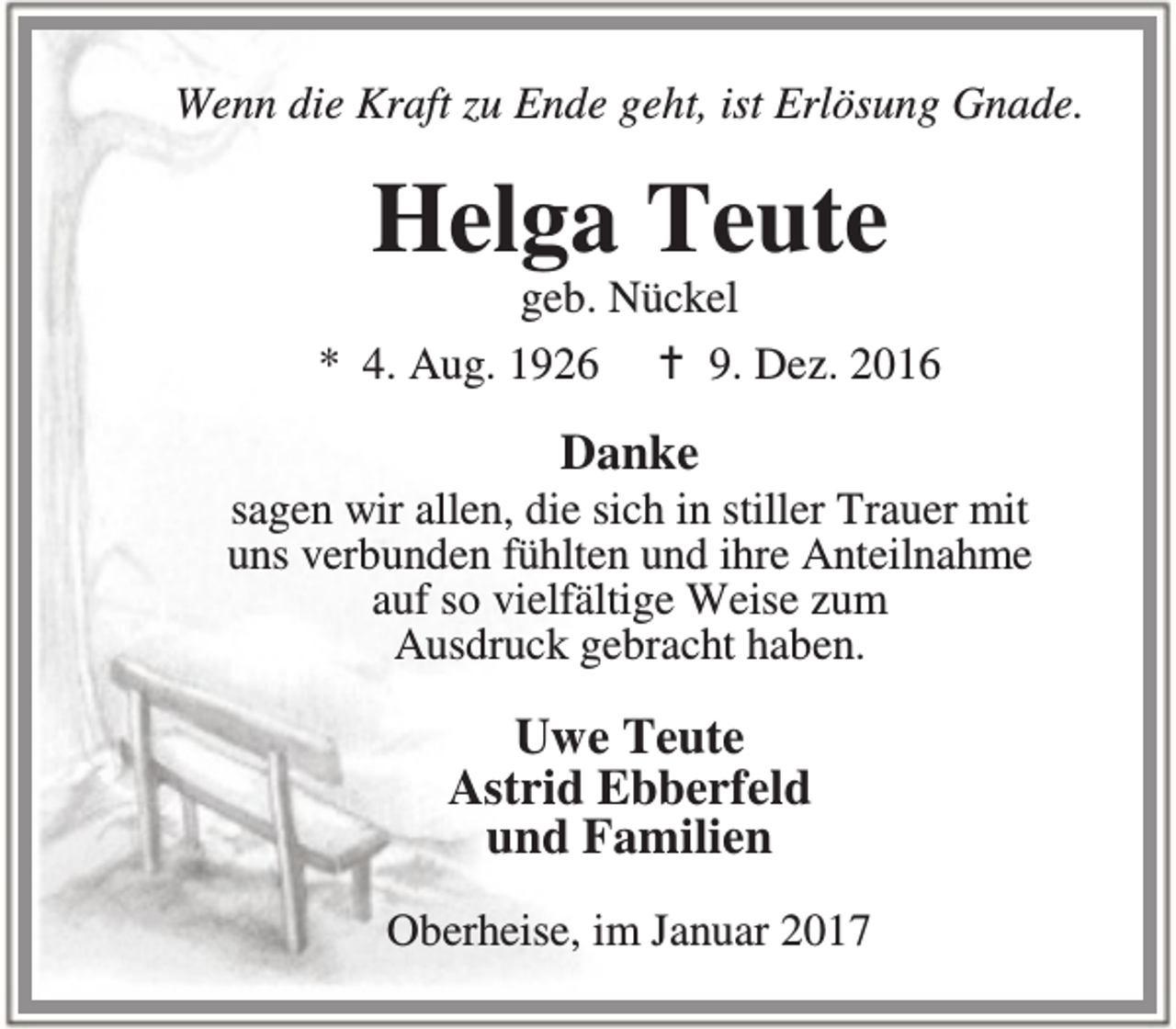 <p>Wenn die Kraft zu Ende geht, ist Erlösung Gnade.</p><p>Helga Teute</p><p>geb. Nückel<br />* 4. Aug. 1926 B 9. Dez. 2016</p><p>Danke</p><p>sagen wir allen, die sich in stiller Trauer mit<br />uns verbunden fühlten und ihre Anteilnahme<br />auf so vielfältige Weise zum<br />Ausdruck gebracht haben.</p><p>Uwe Teute<br />Astrid Ebberfeld<br />und Familien<br />Oberheise, im Januar 2017</p>