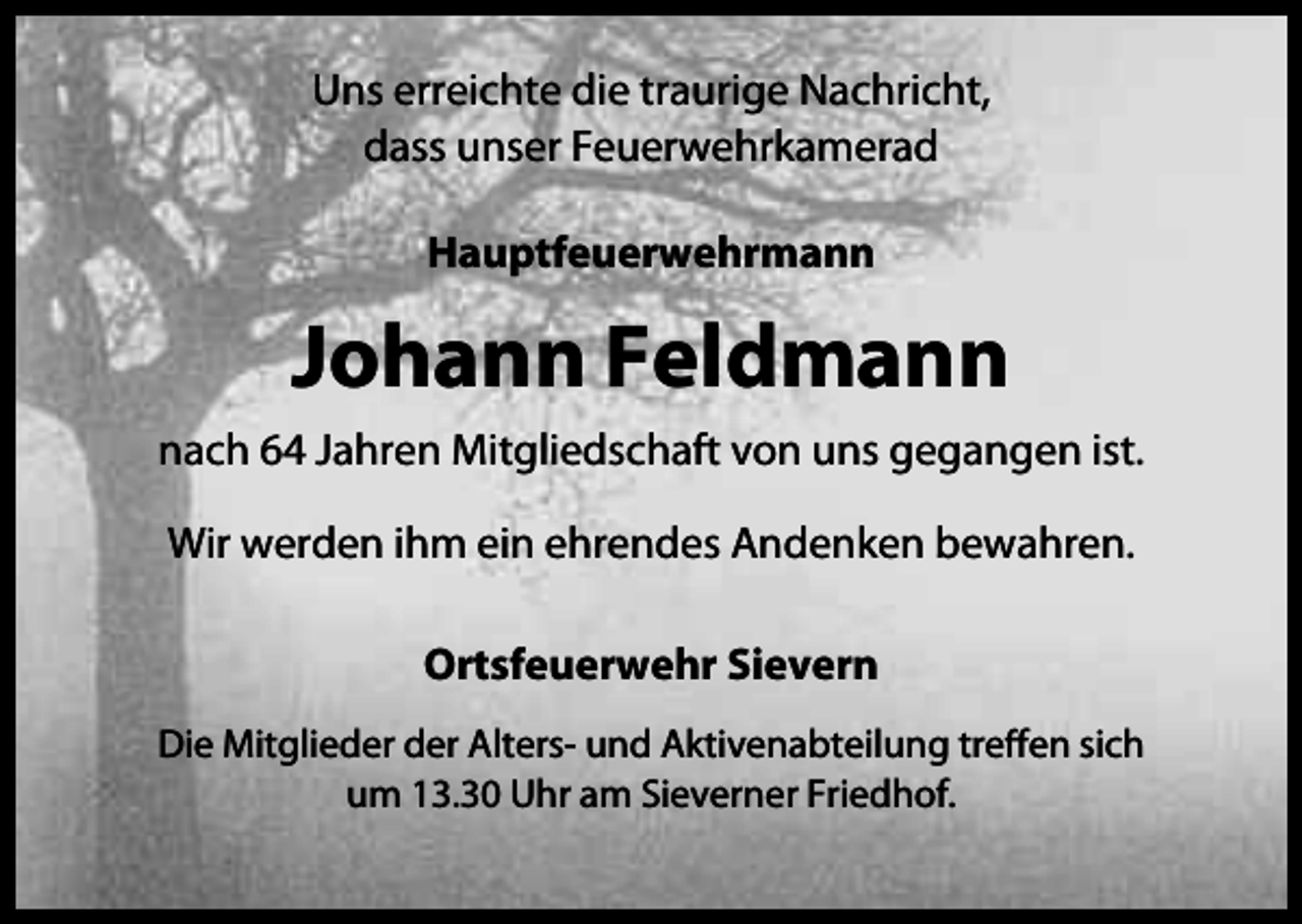 <p>Uns erreichte die traurige Nachricht,<br />dass unser Feuerwehrkamerad<br />Hauptfeuerwehrmann</p><p>Johann Feldmann<br />nach 64 Jahren Mitgliedschaft von uns gegangen ist.<br />Wir werden ihm ein ehrendes Andenken bewahren.<br />Ortsfeuerwehr Sievern<br />Die Mitglieder der Alters- und Aktivenabteilung treffen sich<br />um 13.30 Uhr am Sieverner Friedhof.</p>