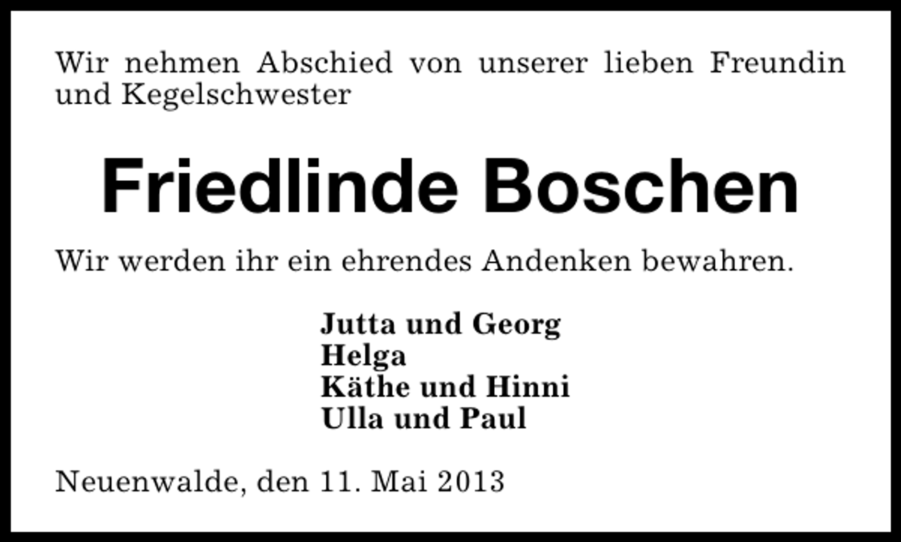<p>Wir nehmen Abschied von unserer lieben Freundin<br />und Kegelschwester</p><p>Friedlinde Boschen<br />Wir werden ihr ein ehrendes Andenken bewahren.<br />Jutta und Georg<br />Helga<br />Käthe und Hinni<br />Ulla und Paul<br />Neuenwalde, den 11. Mai 2013</p>