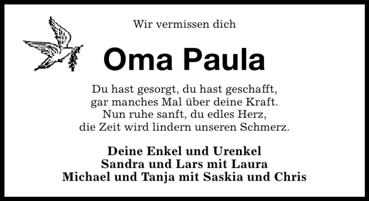 <p>Wir vermissen dich</p><p>Oma Paula<br />Du hast gesorgt, du hast geschafft,<br />gar manches Mal über deine Kraft.<br />Nun ruhe sanft, du edles Herz,<br />die Zeit wird lindern unseren Schmerz.</p><p>Deine Enkel und Urenkel<br />Sandra und Lars mit Laura<br />Michael und Tanja mit Saskia und Chris</p>