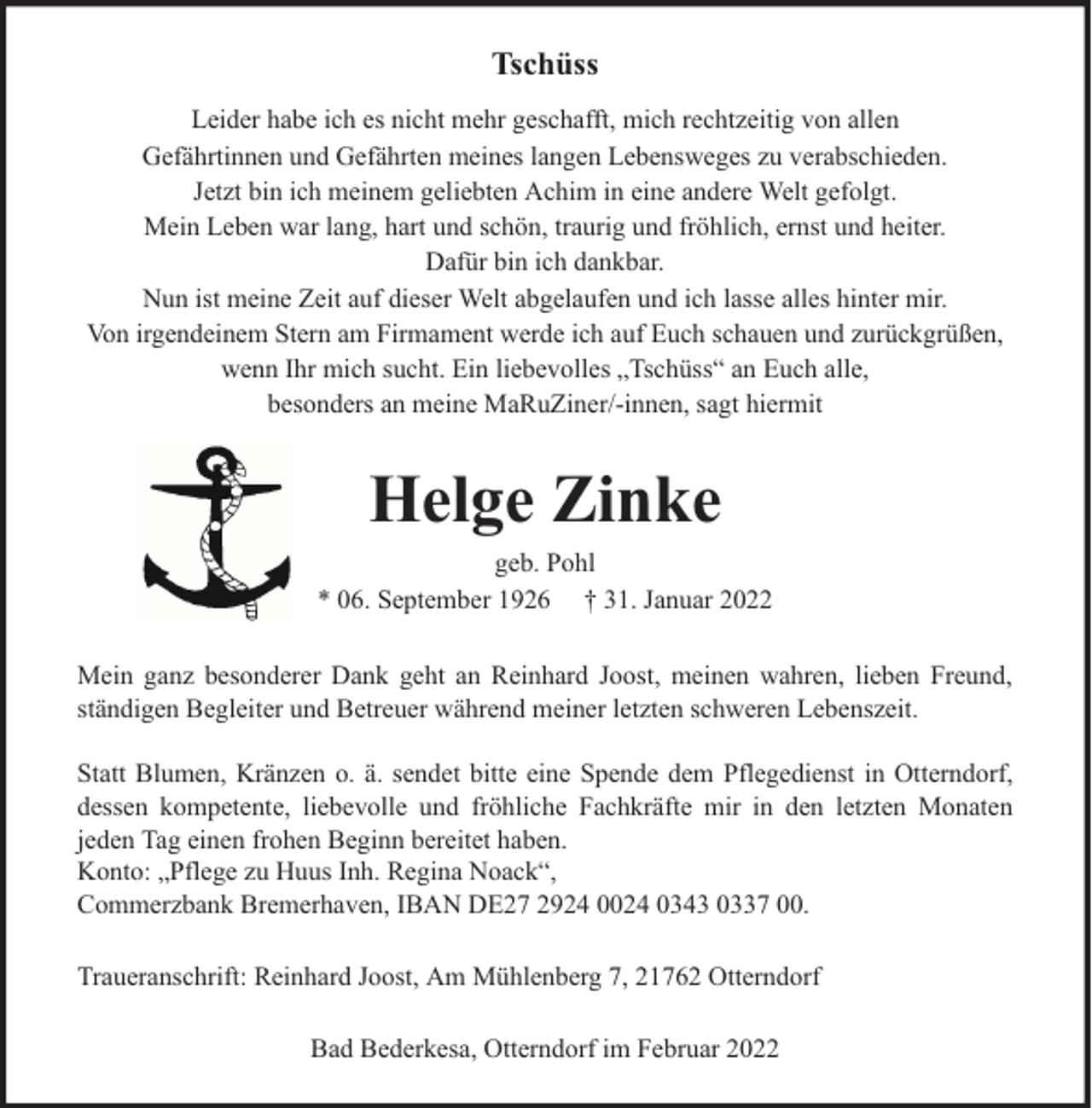 <p>Tschüss<br />Leider habe ich es nicht mehr geschafft, mich rechtzeitig von allen<br />Gefährtinnen und Gefährten meines langen Lebensweges zu verabschieden.<br />Jetzt bin ich meinem geliebten Achim in eine andere Welt gefolgt.<br />Mein Leben war lang, hart und schön, traurig und fröhlich, ernst und heiter.<br />Dafür bin ich dankbar.<br />Nun ist meine Zeit auf dieser Welt abgelaufen und ich lasse alles hinter mir.<br />Von irgendeinem Stern am Firmament werde ich auf Euch schauen und zurückgrüßen,<br />wenn Ihr mich sucht. Ein liebevolles „Tschüss“ an Euch alle,<br />besonders an meine MaRuZiner/-innen, sagt hiermit</p><p>Helge Zinke</p><p>geb. Pohl<br />* 06. September 1926 † 31. Januar 2022<br />Mein ganz besonderer Dank geht an Reinhard Joost, meinen wahren, lieben Freund,<br />ständigen Begleiter und Betreuer während meiner letzten schweren Lebenszeit.<br />Statt Blumen, Kränzen o. ä. sendet bitte eine Spende dem Pflegedienst in Otterndorf,<br />dessen kompetente, liebevolle und fröhliche Fachkräfte mir in den letzten Monaten<br />jeden Tag einen frohen Beginn bereitet haben.<br />Konto: „Pflege zu Huus Inh. Regina Noack“,<br />Commerzbank Bremerhaven, IBAN DE27 2924 0024 0343 0337 00.<br />Traueranschrift: Reinhard Joost, Am Mühlenberg 7, 21762 Otterndorf<br />Bad Bederkesa, Otterndorf im Februar 2022</p>