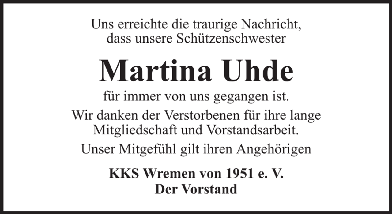 <p>Uns erreichte die traurige Nachricht,<br />dass unsere Schützenschwester</p><p>Martina Uhde</p><p>für immer von uns gegangen ist.<br />Wir danken der Verstorbenen für ihre lange<br />Mitgliedschaft und Vorstandsarbeit.<br />Unser Mitgefühl gilt ihren Angehörigen<br />KKS Wremen von 1951 e. V.<br />Der Vorstand</p>
