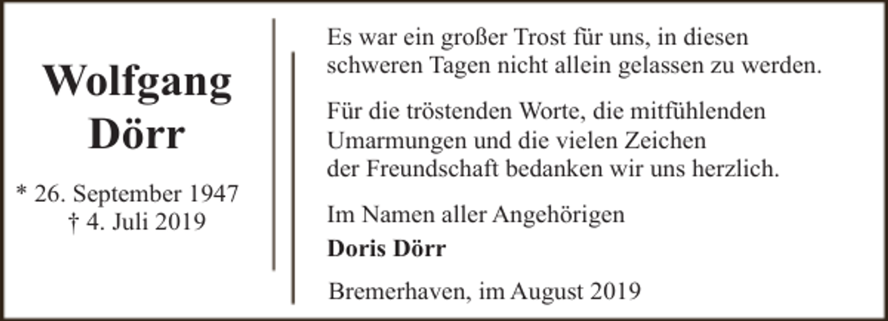 <p>Wolfgang<br />Dörr<br />* 26. September 1947<br />† 4. Juli 2019</p><p>Es war ein großer Trost für uns, in diesen<br />schweren Tagen nicht allein gelassen zu werden.<br />Für die tröstenden Worte, die mitfühlenden<br />Umarmungen und die vielen Zeichen<br />der Freundschaft bedanken wir uns herzlich.<br />Im Namen aller Angehörigen<br />Doris Dörr<br />Bremerhaven, im August 2019</p>