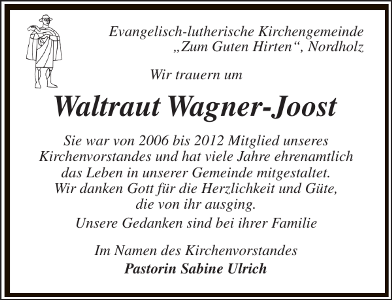 <p>Evangelisch-lutherische Kirchengemeinde<br />„Zum Guten Hirten“, Nordholz<br />Wir trauern um</p><p>Waltraut Wagner-Joost<br />Sie war von 2006 bis 2012 Mitglied unseres<br />Kirchenvorstandes und hat viele Jahre ehrenamtlich<br />das Leben in unserer Gemeinde mitgestaltet.<br />Wir danken Gott für die Herzlichkeit und Güte,<br />die von ihr ausging.<br />Unsere Gedanken sind bei ihrer Familie<br />Im Namen des Kirchenvorstandes<br />Pastorin Sabine Ulrich</p>