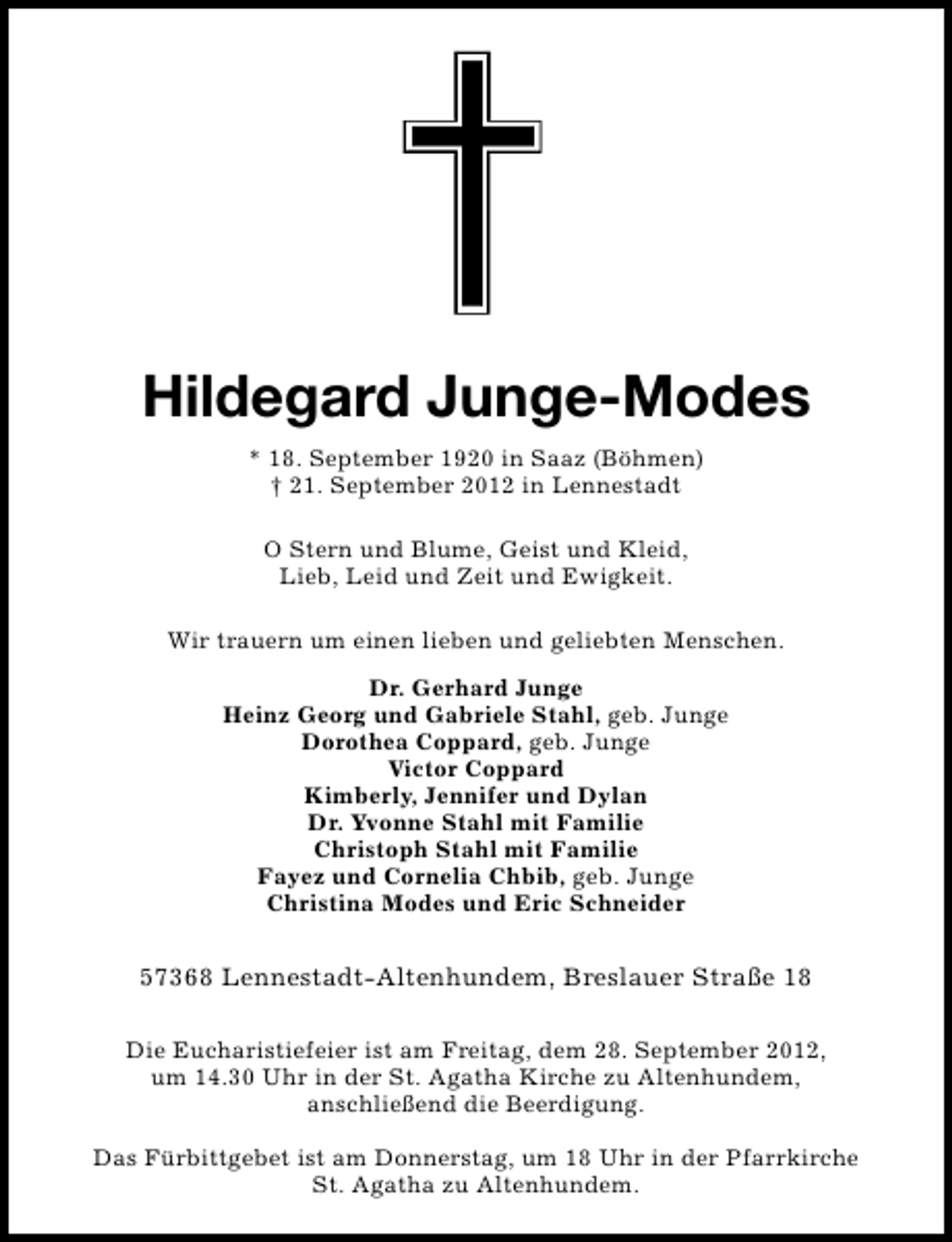 <p>Hildegard Junge-Modes<br />* 18. September 1920 in Saaz (Böhmen)<br />† 21. September 2012 in Lennestadt<br />O Stern und Blume, Geist und Kleid,<br />Lieb, Leid und Zeit und Ewigkeit.<br />Wir trauern um einen lieben und geliebten Menschen.<br />Dr. Gerhard Junge<br />Heinz Georg und Gabriele Stahl, geb. Junge<br />Dorothea Coppard, geb. Junge<br />Victor Coppard<br />Kimberly, Jennifer und Dylan<br />Dr. Yvonne Stahl mit Familie<br />Christoph Stahl mit Familie<br />Fayez und Cornelia Chbib, geb. Junge<br />Christina Modes und Eric Schneider</p><p>57368 Lennestadt-Altenhundem, Breslauer Straße 18<br />Die Eucharistiefeier ist am Freitag, dem 28. September 2012,<br />um 14.30 Uhr in der St. Agatha Kirche zu Altenhundem,<br />anschließend die Beerdigung.<br />Das Fürbittgebet ist am Donnerstag, um 18 Uhr in der Pfarrkirche<br />St. Agatha zu Altenhundem.</p>