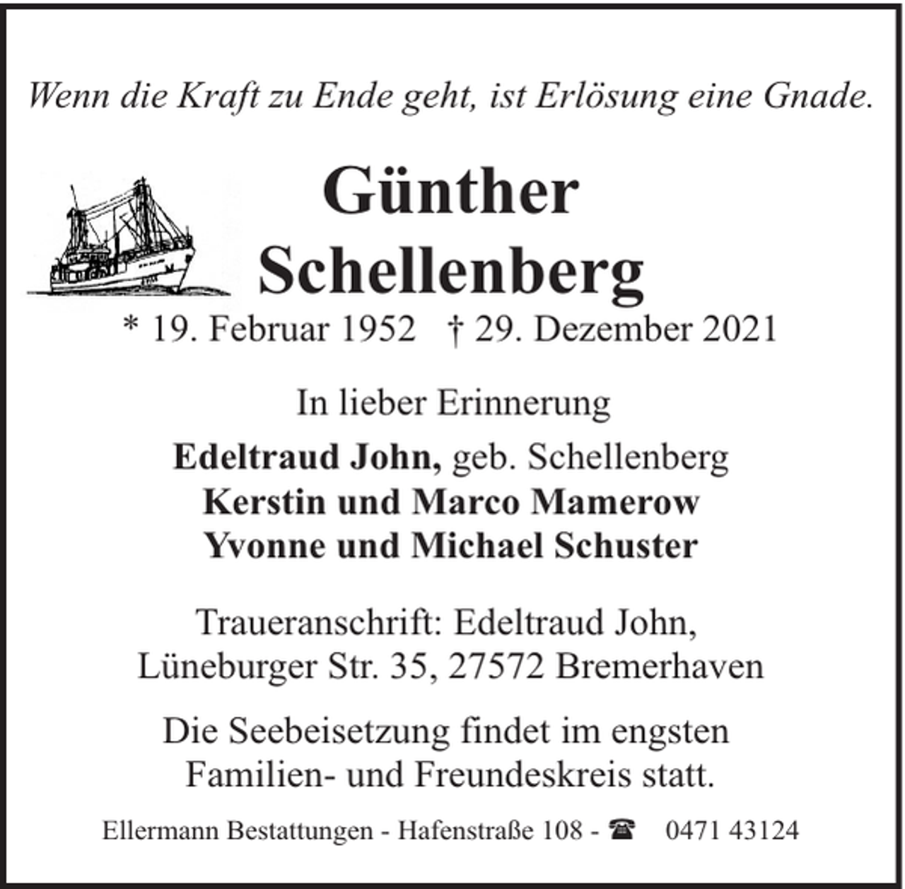 <p>Wenn die Kraft zu Ende geht, ist Erlösung eine Gnade.</p><p>Günther<br />Schellenberg</p><p>* 19. Februar 1952 † 29. Dezember 2021<br />In lieber Erinnerung<br />Edeltraud John, geb. Schellenberg<br />Kerstin und Marco Mamerow<br />Yvonne und Michael Schuster<br />Traueranschrift: Edeltraud John,<br />Lüneburger Str. 35, 27572 Bremerhaven<br />Die Seebeisetzung findet im engsten<br />Familien- und Freundeskreis statt.<br />Ellermann Bestattungen - Hafenstraße 108 - (</p><p>0471 43124</p>