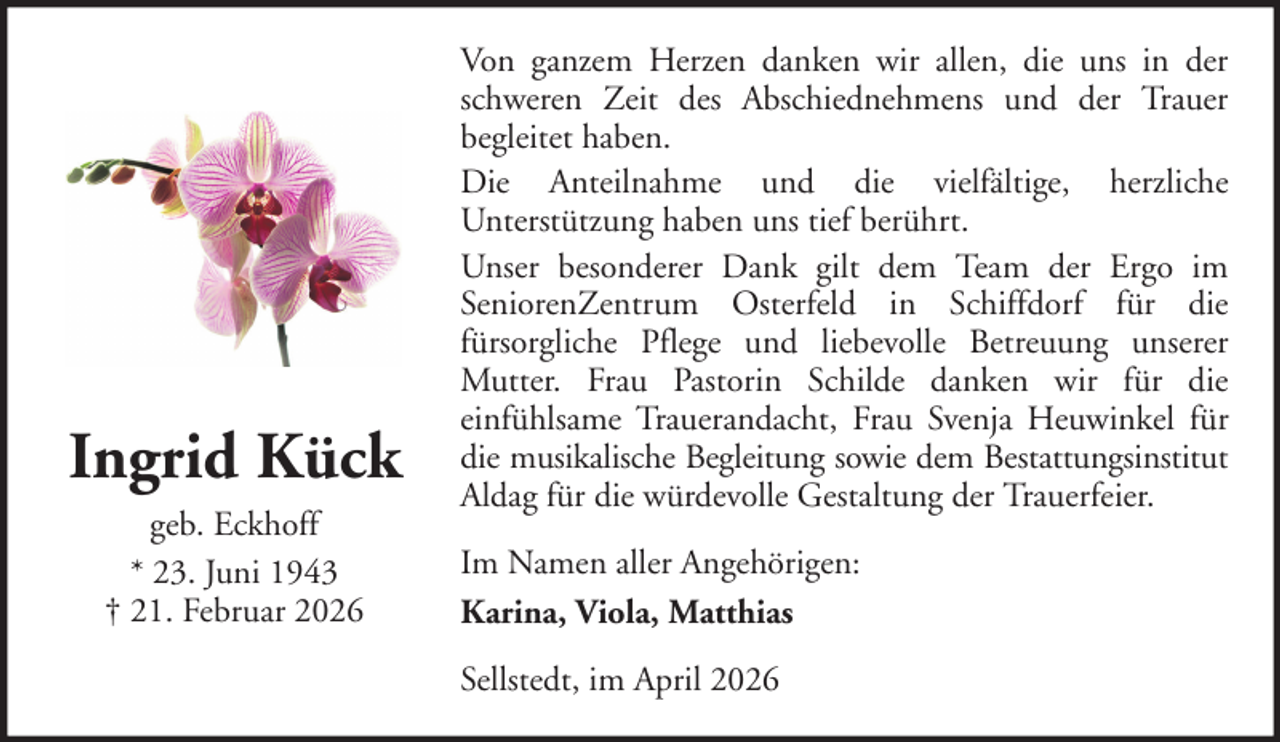 <p>Ingrid Kück<br />geb. Eckhoff<br />* 23. Juni 1943<br />† 21. Februar 2026</p><p>Von ganzem Herzen danken wir allen, die uns in der<br />schweren Zeit des Abschiednehmens und der Trauer<br />begleitet haben.<br />Die Anteilnahme und die vielfältige, herzliche<br />Unterstützung haben uns tief berührt.<br />Unser besonderer Dank gilt dem Team der Ergo im<br />SeniorenZentrum Osterfeld in Schiffdorf für die<br />fürsorgliche Pflege und liebevolle Betreuung unserer<br />Mutter. Frau Pastorin Schilde danken wir für die<br />einfühlsame Trauerandacht, Frau Svenja Heuwinkel für<br />die musikalische Begleitung sowie dem Bestattungsinstitut<br />Aldag für die würdevolle Gestaltung der Trauerfeier.<br />Im Namen aller Angehörigen:<br />Karina, Viola, Matthias<br />Sellstedt, im April 2026</p>
